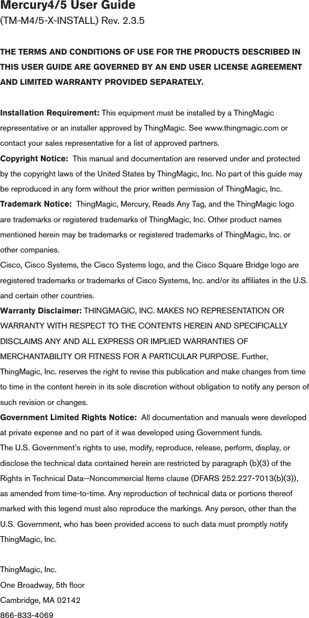 Mercury4/5 User Guide (TM-M4/5-X-INSTALL) Rev. 2.3.5THE TERMS AND CONDITIONS OF USE FOR THE PRODUCTS DESCRIBED IN THIS USER GUIDE ARE GOVERNED BY AN END USER LICENSE AGREEMENT AND LIMITED WARRANTY PROVIDED SEPARATELY.Installation Requirement: This equipment must be installed by a ThingMagic representative or an installer approved by ThingMagic. See www.thingmagic.com or contact your sales representative for a list of approved partners.Copyright Notice:  This manual and documentation are reserved under and protected by the copyright laws of the United States by ThingMagic, Inc. No part of this guide may be reproduced in any form without the prior written permission of ThingMagic, Inc.Trademark Notice:  ThingMagic, Mercury, Reads Any Tag, and the ThingMagic logo are trademarks or registered trademarks of ThingMagic, Inc. Other product names mentioned herein may be trademarks or registered trademarks of ThingMagic, Inc. or other companies.Cisco, Cisco Systems, the Cisco Systems logo, and the Cisco Square Bridge logo are registered trademarks or trademarks of Cisco Systems, Inc. and/or its afliates in the U.S. and certain other countries.Warranty Disclaimer: THINGMAGIC, INC. MAKES NO REPRESENTATION OR WARRANTY WITH RESPECT TO THE CONTENTS HEREIN AND SPECIFICALLY DISCLAIMS ANY AND ALL EXPRESS OR IMPLIED WARRANTIES OF MERCHANTABILITY OR FITNESS FOR A PARTICULAR PURPOSE. Further, ThingMagic, Inc. reserves the right to revise this publication and make changes from time to time in the content herein in its sole discretion without obligation to notify any person of such revision or changes.Government Limited Rights Notice:  All documentation and manuals were developed at private expense and no part of it was developed using Government funds.The U.S. Government’s rights to use, modify, reproduce, release, perform, display, or disclose the technical data contained herein are restricted by paragraph (b)(3) of the Rights in Technical Data--Noncommercial Items clause (DFARS 252.227-7013(b)(3)), as amended from time-to-time. Any reproduction of technical data or portions thereof marked with this legend must also reproduce the markings. Any person, other than the U.S. Government, who has been provided access to such data must promptly notify ThingMagic, Inc. ThingMagic, Inc.One Broadway, 5th oorCambridge, MA 02142866-833-4069