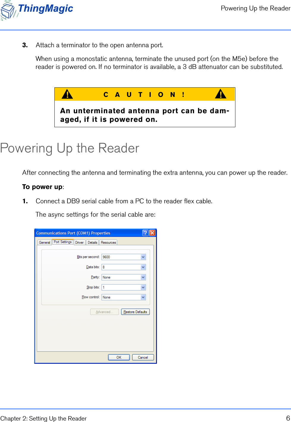 Powering Up the ReaderChapter 2: Setting Up the Reader 63.    Attach a terminator to the open antenna port.When using a monostatic antenna, terminate the unused port (on the M5e) before the reader is powered on. If no terminator is available, a 3 dB attenuator can be substituted.Powering Up the ReaderAfter connecting the antenna and terminating the extra antenna, you can power up the reader.To power up:1.    Connect a DB9 serial cable from a PC to the reader flex cable. The async settings for the serial cable are:CAUTION!!!An unterminated antenna port can be dam-aged, if it is powered on.