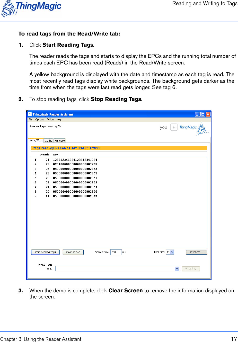 Reading and Writing to TagsChapter 3: Using the Reader Assistant 17To read tags from the Read/Write tab:1.    Click Start Reading Tags.The reader reads the tags and starts to display the EPCs and the running total number of times each EPC has been read (Reads) in the Read/Write screen.A yellow background is displayed with the date and timestamp as each tag is read. The most recently read tags display white backgrounds. The background gets darker as the time from when the tags were last read gets longer. See tag 6.2.    To stop reading tags, click Stop Reading Tags.3.    When the demo is complete, click Clear Screen to remove the information displayed on the screen.