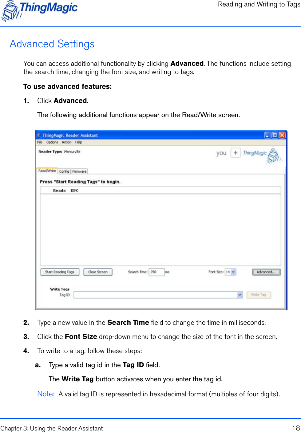 Reading and Writing to TagsChapter 3: Using the Reader Assistant 18Advanced SettingsYou can access additional functionality by clicking Advanced. The functions include setting the search time, changing the font size, and writing to tags.To use advanced features:1.    Click Advanced.The following additional functions appear on the Read/Write screen.2.    Type a new value in the Search Time field to change the time in milliseconds.3.    Click the Font Size drop-down menu to change the size of the font in the screen.4.    To write to a tag, follow these steps:a.    Type a valid tag id in the Tag ID field.The Write Tag button activates when you enter the tag id.Note:  A valid tag ID is represented in hexadecimal format (multiples of four digits).