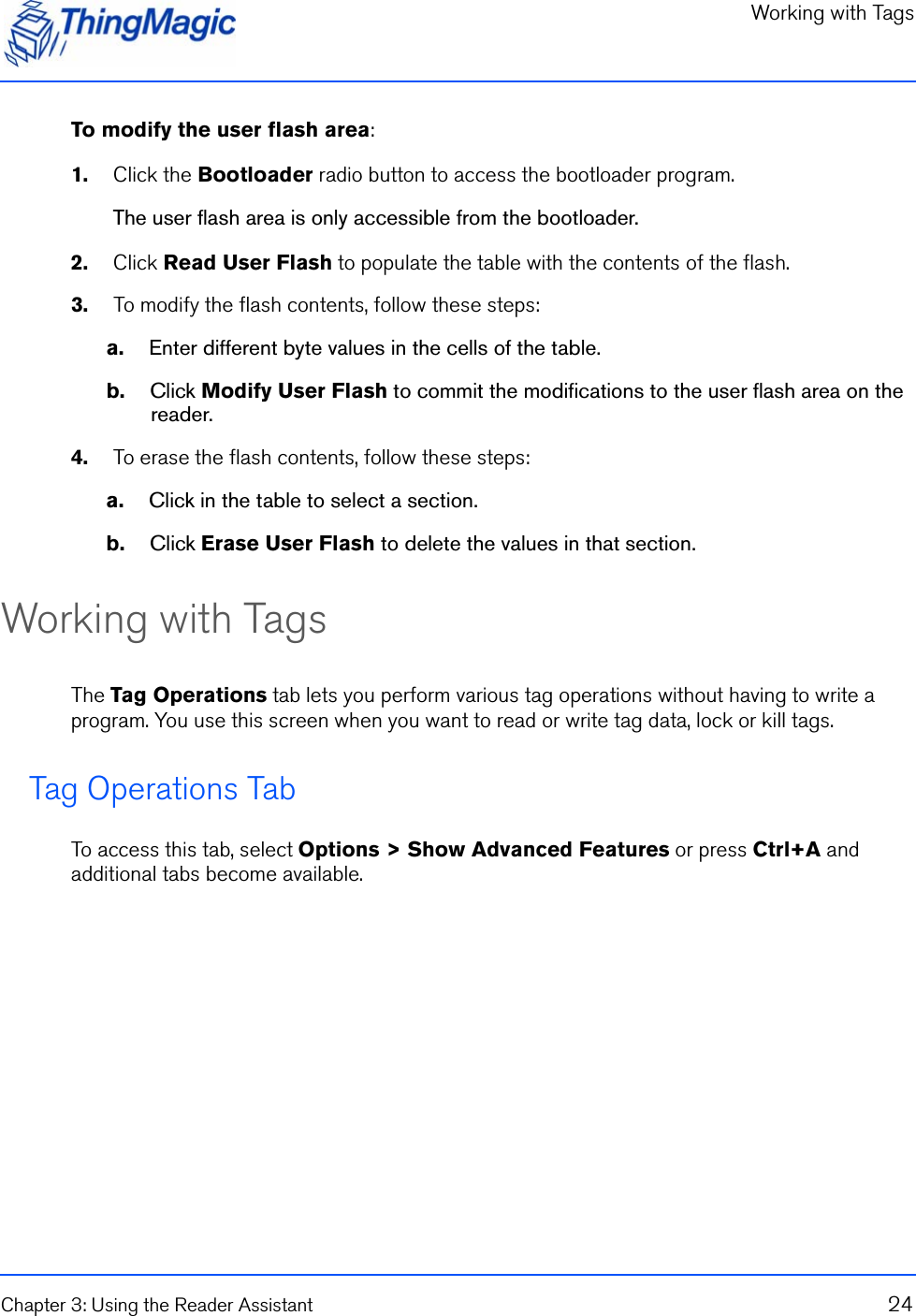 Working with TagsChapter 3: Using the Reader Assistant 24To modify the user flash area:1.    Click the Bootloader radio button to access the bootloader program.The user flash area is only accessible from the bootloader.2.    Click Read User Flash to populate the table with the contents of the flash.3.    To modify the flash contents, follow these steps:a.    Enter different byte values in the cells of the table.b.    Click Modify User Flash to commit the modifications to the user flash area on the reader.4.    To erase the flash contents, follow these steps:a.    Click in the table to select a section.b.    Click Erase User Flash to delete the values in that section.Working with TagsThe Tag Operations tab lets you perform various tag operations without having to write a program. You use this screen when you want to read or write tag data, lock or kill tags.Tag Operations TabTo access this tab, select Options &gt; Show Advanced Features or press Ctrl+A and additional tabs become available.