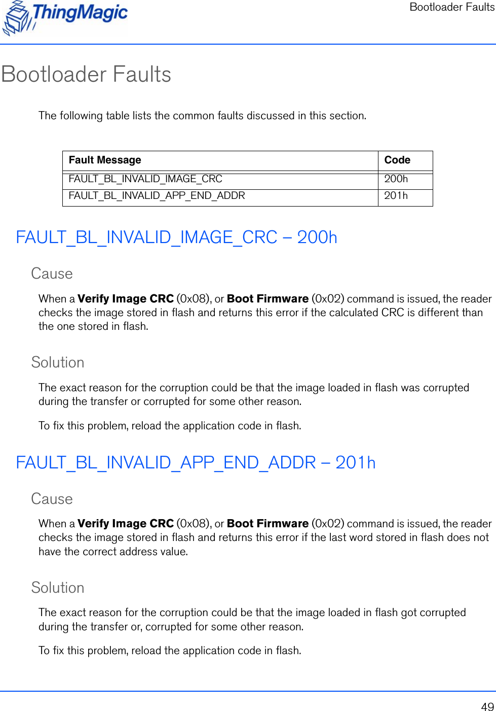 Bootloader Faults49Bootloader FaultsThe following table lists the common faults discussed in this section.FAULT_BL_INVALID_IMAGE_CRC – 200hCauseWhen a Verify Image CRC (0x08), or Boot Firmware (0x02) command is issued, the reader checks the image stored in flash and returns this error if the calculated CRC is different than the one stored in flash.SolutionThe exact reason for the corruption could be that the image loaded in flash was corrupted during the transfer or corrupted for some other reason. To fix this problem, reload the application code in flash.FAULT_BL_INVALID_APP_END_ADDR – 201hCauseWhen a Verify Image CRC (0x08), or Boot Firmware (0x02) command is issued, the reader checks the image stored in flash and returns this error if the last word stored in flash does not have the correct address value.SolutionThe exact reason for the corruption could be that the image loaded in flash got corrupted during the transfer or, corrupted for some other reason.  To fix this problem, reload the application code in flash.Fault Message CodeFAULT_BL_INVALID_IMAGE_CRC 200hFAULT_BL_INVALID_APP_END_ADDR 201h