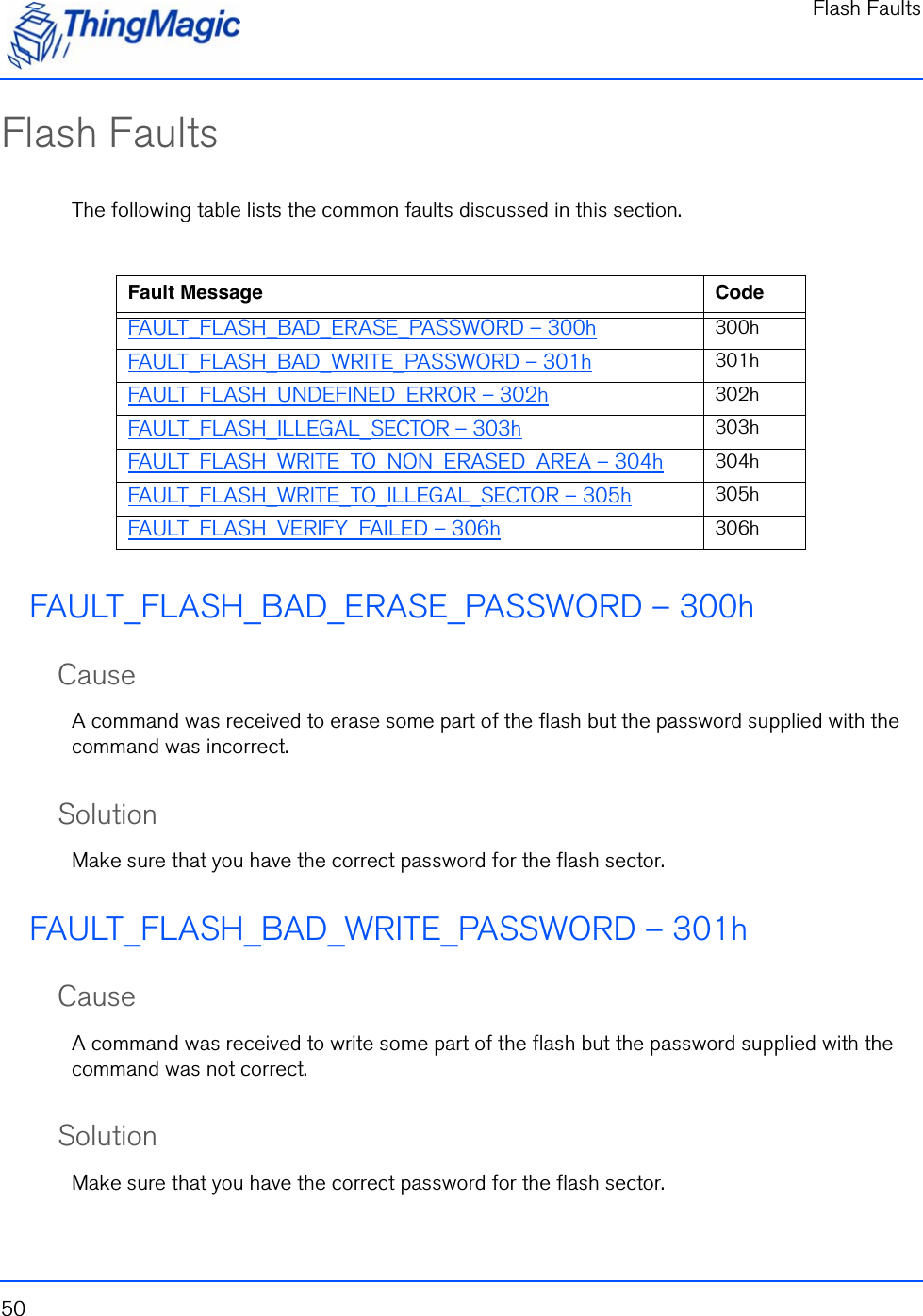 Flash Faults50Flash FaultsThe following table lists the common faults discussed in this section.FAULT_FLASH_BAD_ERASE_PASSWORD – 300hCauseA command was received to erase some part of the flash but the password supplied with the command was incorrect.SolutionMake sure that you have the correct password for the flash sector. FAULT_FLASH_BAD_WRITE_PASSWORD – 301hCauseA command was received to write some part of the flash but the password supplied with the command was not correct.SolutionMake sure that you have the correct password for the flash sector.  Fault Message CodeFAULT_FLASH_BAD_ERASE_PASSWORD – 300h 300hFAULT_FLASH_BAD_WRITE_PASSWORD – 301h 301hFAULT_FLASH_UNDEFINED_ERROR – 302h 302hFAULT_FLASH_ILLEGAL_SECTOR – 303h 303hFAULT_FLASH_WRITE_TO_NON_ERASED_AREA – 304h 304hFAULT_FLASH_WRITE_TO_ILLEGAL_SECTOR – 305h 305hFAULT_FLASH_VERIFY_FAILED – 306h 306h
