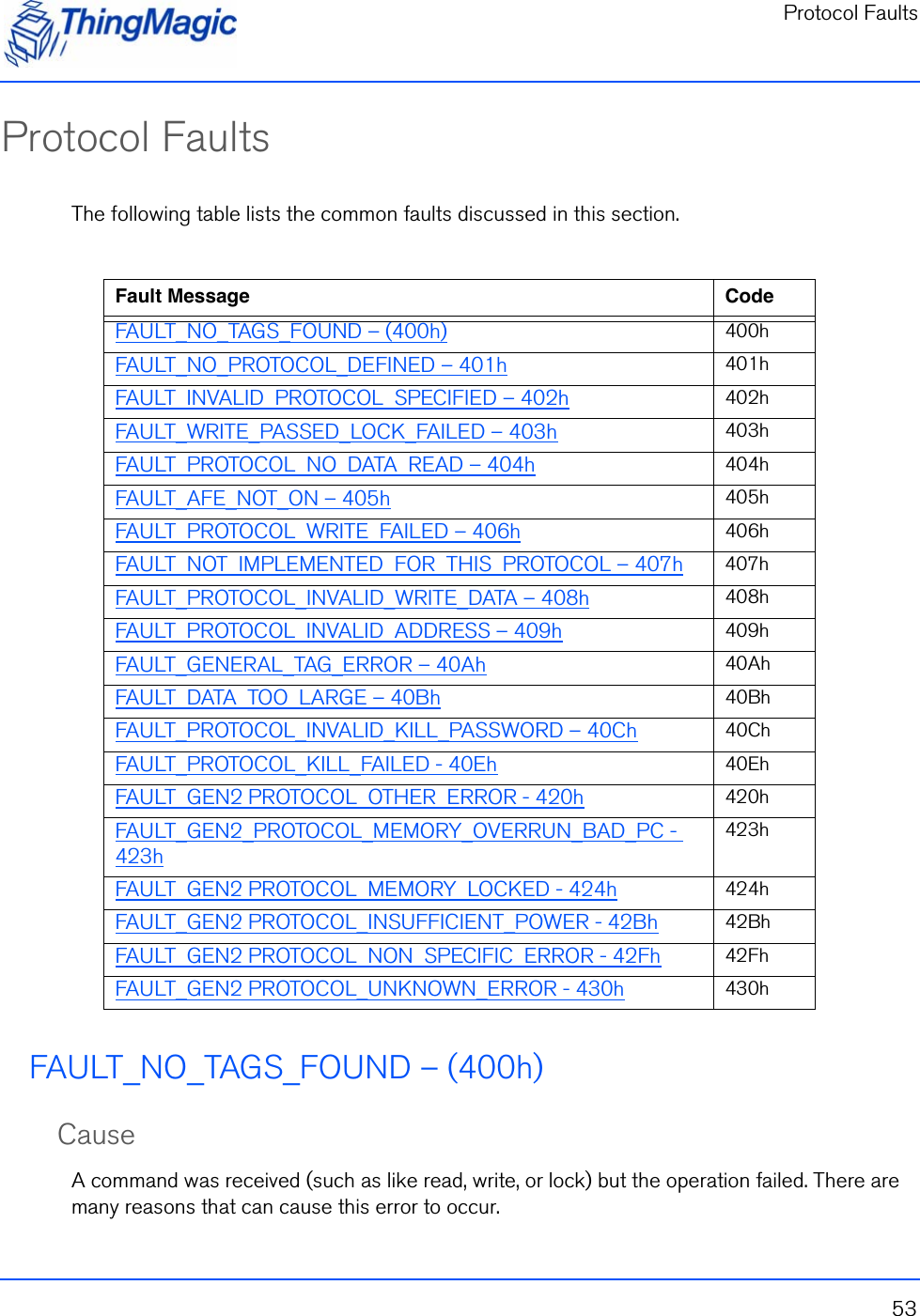 Protocol Faults53Protocol FaultsThe following table lists the common faults discussed in this section.FAULT_NO_TAGS_FOUND – (400h)CauseA command was received (such as like read, write, or lock) but the operation failed. There are many reasons that can cause this error to occur. Fault Message CodeFAULT_NO_TAGS_FOUND – (400h) 400hFAULT_NO_PROTOCOL_DEFINED – 401h 401hFAULT_INVALID_PROTOCOL_SPECIFIED – 402h 402hFAULT_WRITE_PASSED_LOCK_FAILED – 403h 403hFAULT_PROTOCOL_NO_DATA_READ – 404h 404hFAULT_AFE_NOT_ON – 405h 405hFAULT_PROTOCOL_WRITE_FAILED – 406h 406hFAULT_NOT_IMPLEMENTED_FOR_THIS_PROTOCOL – 407h 407hFAULT_PROTOCOL_INVALID_WRITE_DATA – 408h 408hFAULT_PROTOCOL_INVALID_ADDRESS – 409h 409hFAULT_GENERAL_TAG_ERROR – 40Ah 40AhFAULT_DATA_TOO_LARGE – 40Bh 40BhFAULT_PROTOCOL_INVALID_KILL_PASSWORD – 40Ch 40ChFAULT_PROTOCOL_KILL_FAILED - 40Eh 40EhFAULT_GEN2 PROTOCOL_OTHER_ERROR - 420h 420hFAULT_GEN2_PROTOCOL_MEMORY_OVERRUN_BAD_PC - 423h423hFAULT_GEN2 PROTOCOL_MEMORY_LOCKED - 424h 424hFAULT_GEN2 PROTOCOL_INSUFFICIENT_POWER - 42Bh 42BhFAULT_GEN2 PROTOCOL_NON_SPECIFIC_ERROR - 42Fh 42FhFAULT_GEN2 PROTOCOL_UNKNOWN_ERROR - 430h 430h