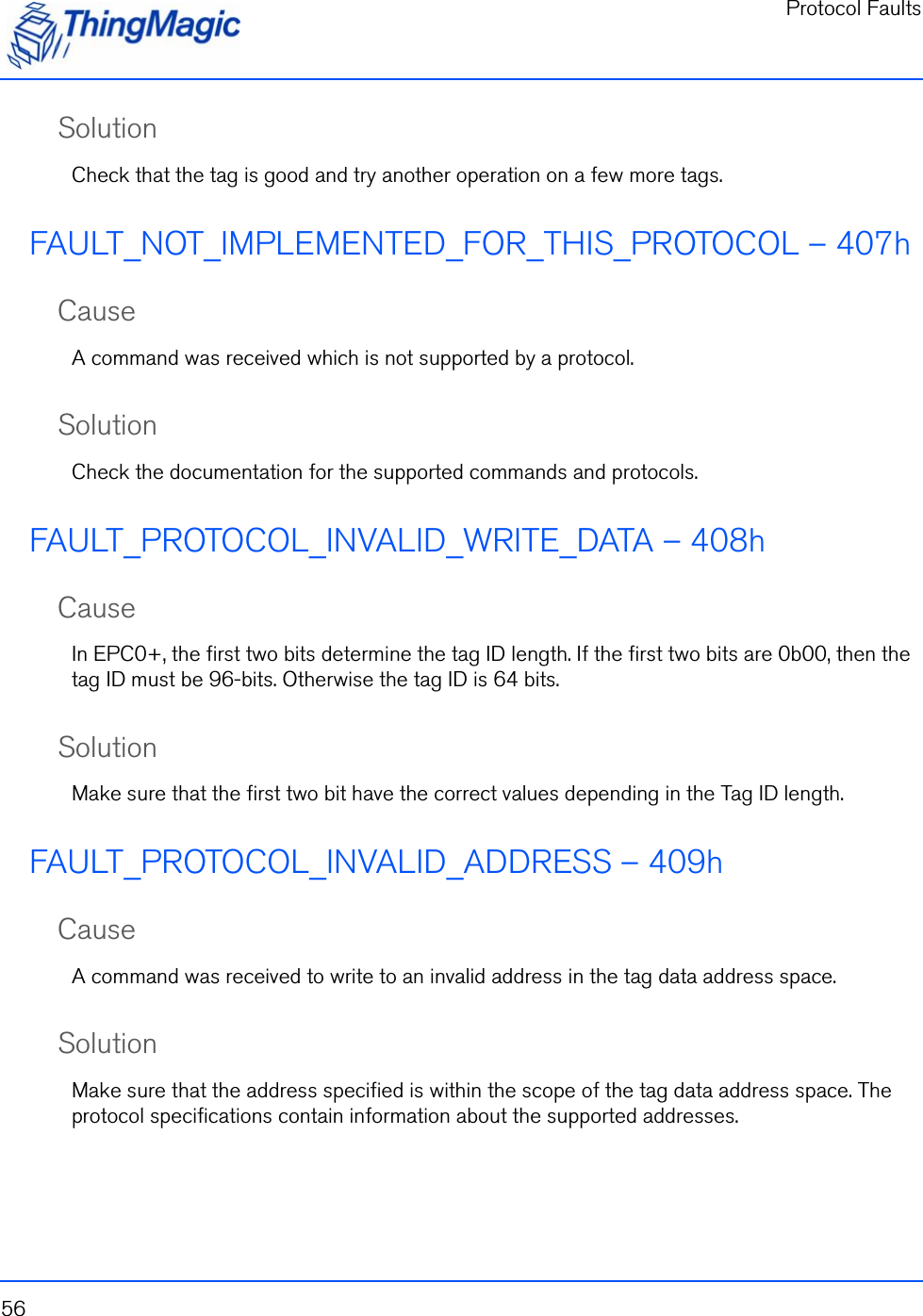 Protocol Faults56SolutionCheck that the tag is good and try another operation on a few more tags.FAULT_NOT_IMPLEMENTED_FOR_THIS_PROTOCOL – 407hCauseA command was received which is not supported by a protocol.SolutionCheck the documentation for the supported commands and protocols.FAULT_PROTOCOL_INVALID_WRITE_DATA – 408hCauseIn EPC0+, the first two bits determine the tag ID length. If the first two bits are 0b00, then the tag ID must be 96-bits. Otherwise the tag ID is 64 bits.SolutionMake sure that the first two bit have the correct values depending in the Tag ID length.FAULT_PROTOCOL_INVALID_ADDRESS – 409hCauseA command was received to write to an invalid address in the tag data address space. SolutionMake sure that the address specified is within the scope of the tag data address space. The protocol specifications contain information about the supported addresses.