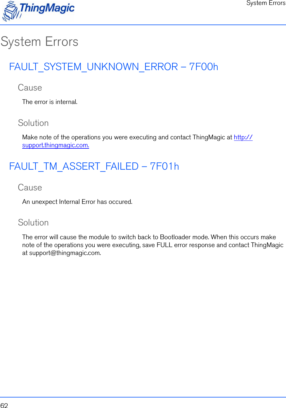 System Errors62System ErrorsFAULT_SYSTEM_UNKNOWN_ERROR – 7F00hCauseThe error is internal.SolutionMake note of the operations you were executing and contact ThingMagic at http://support.thingmagic.com.FAULT_TM_ASSERT_FAILED – 7F01hCauseAn unexpect Internal Error has occured.SolutionThe error will cause the module to switch back to Bootloader mode. When this occurs make note of the operations you were executing, save FULL error response and contact ThingMagic at support@thingmagic.com.