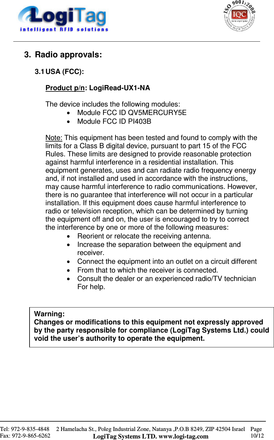                                                    Tel: 972-9-835-4848 Fax: 972-9-865-6262 2 Hamelacha St., Poleg Industrial Zone, Natanya ,P.O.B 8249, ZIP 42504 Israel LogiTag Systems LTD. www.logi-tag.com Page 10/12   3.  Radio approvals:  3.1 USA (FCC):  Product p/n: LogiRead-UX1-NA  The device includes the following modules: •  Module FCC ID QV5MERCURY5E  •  Module FCC ID PI403B  Note: This equipment has been tested and found to comply with the limits for a Class B digital device, pursuant to part 15 of the FCC Rules. These limits are designed to provide reasonable protection against harmful interference in a residential installation. This equipment generates, uses and can radiate radio frequency energy and, if not installed and used in accordance with the instructions, may cause harmful interference to radio communications. However, there is no guarantee that interference will not occur in a particular installation. If this equipment does cause harmful interference to radio or television reception, which can be determined by turning the equipment off and on, the user is encouraged to try to correct the interference by one or more of the following measures:  •  Reorient or relocate the receiving antenna. •  Increase the separation between the equipment and receiver. •  Connect the equipment into an outlet on a circuit different  •  From that to which the receiver is connected. •  Consult the dealer or an experienced radio/TV technician For help.                   Warning: Changes or modifications to this equipment not expressly approved by the party responsible for compliance (LogiTag Systems Ltd.) could void the user’s authority to operate the equipment.  