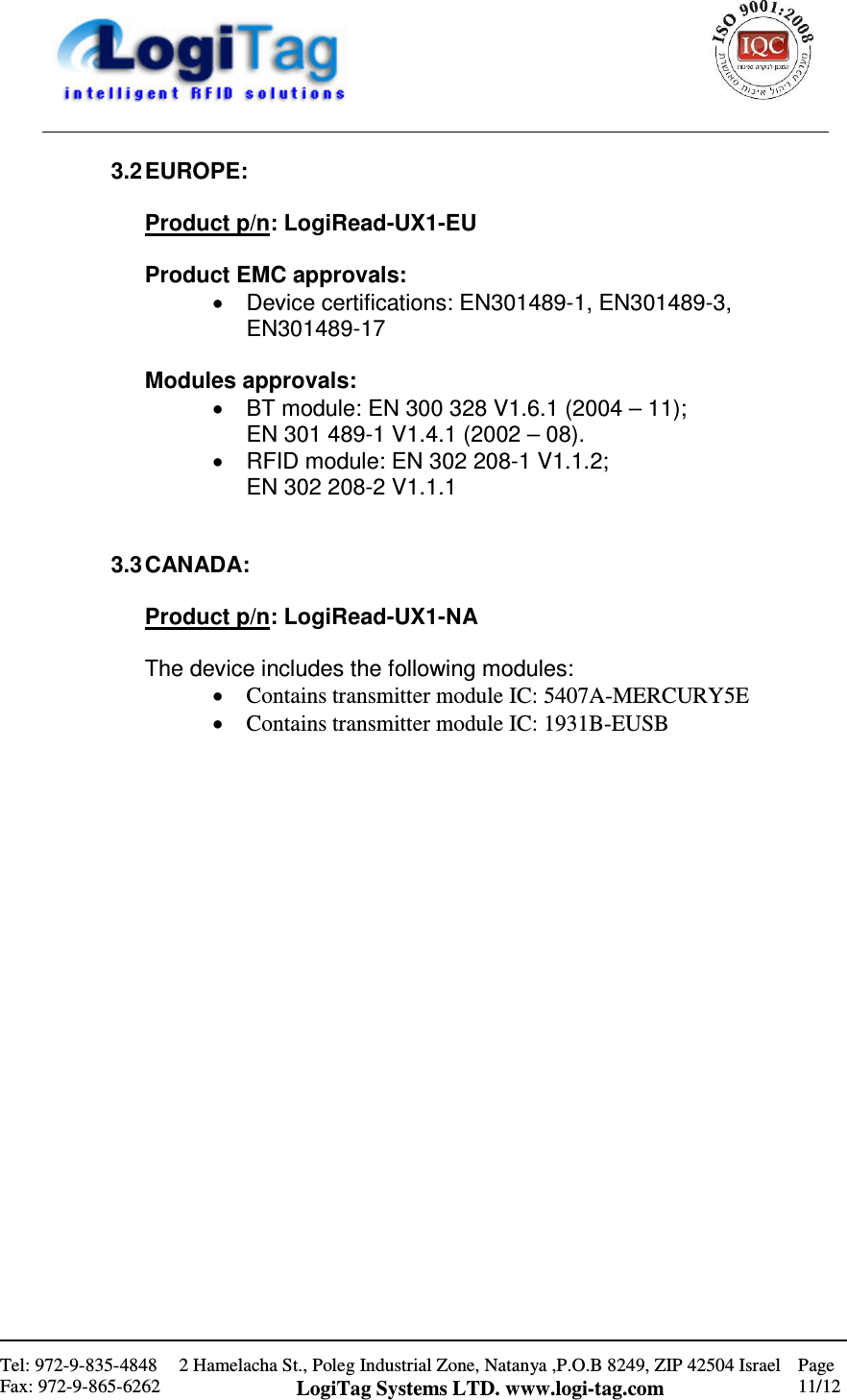                                                    Tel: 972-9-835-4848 Fax: 972-9-865-6262 2 Hamelacha St., Poleg Industrial Zone, Natanya ,P.O.B 8249, ZIP 42504 Israel LogiTag Systems LTD. www.logi-tag.com Page 11/12   3.2 EUROPE:  Product p/n: LogiRead-UX1-EU  Product EMC approvals: •  Device certifications: EN301489-1, EN301489-3, EN301489-17  Modules approvals: •  BT module: EN 300 328 V1.6.1 (2004 – 11);  EN 301 489-1 V1.4.1 (2002 – 08). •  RFID module: EN 302 208-1 V1.1.2;  EN 302 208-2 V1.1.1   3.3 CANADA:  Product p/n: LogiRead-UX1-NA  The device includes the following modules: • Contains transmitter module IC: 5407A-MERCURY5E  • Contains transmitter module IC: 1931B-EUSB                       