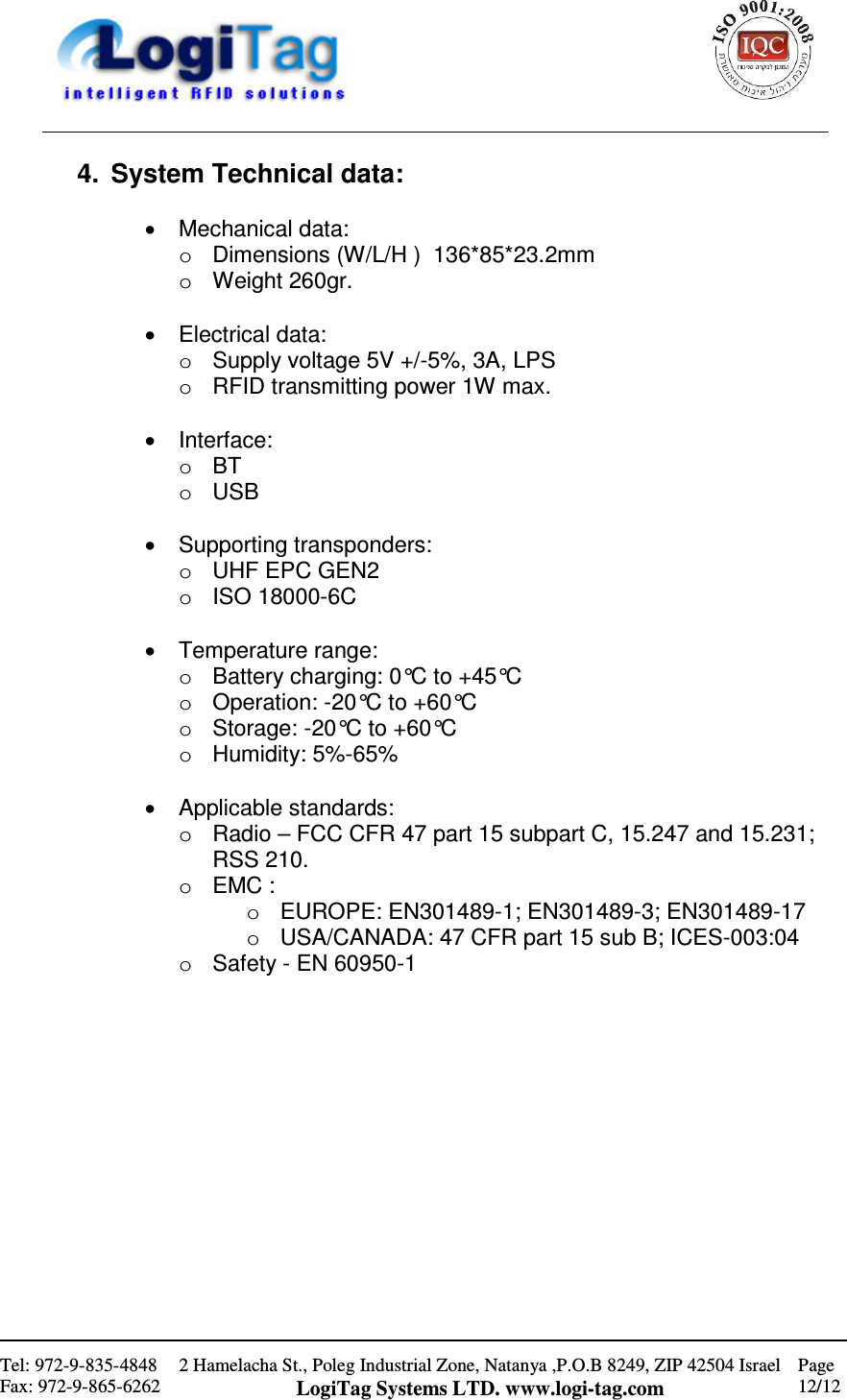                                                    Tel: 972-9-835-4848 Fax: 972-9-865-6262 2 Hamelacha St., Poleg Industrial Zone, Natanya ,P.O.B 8249, ZIP 42504 Israel LogiTag Systems LTD. www.logi-tag.com Page 12/12   4.  System Technical data:  •  Mechanical data: o  Dimensions (W/L/H )  136*85*23.2mm o  Weight 260gr.  •  Electrical data:  o  Supply voltage 5V +/-5%, 3A, LPS  o  RFID transmitting power 1W max.  •  Interface: o  BT o  USB  •  Supporting transponders: o  UHF EPC GEN2  o  ISO 18000-6C  •  Temperature range: o  Battery charging: 0°C to +45°C o  Operation: -20°C to +60°C o  Storage: -20°C to +60°C o  Humidity: 5%-65%    •  Applicable standards: o  Radio – FCC CFR 47 part 15 subpart C, 15.247 and 15.231; RSS 210. o  EMC :  o  EUROPE: EN301489-1; EN301489-3; EN301489-17 o  USA/CANADA: 47 CFR part 15 sub B; ICES-003:04 o  Safety - EN 60950-1 