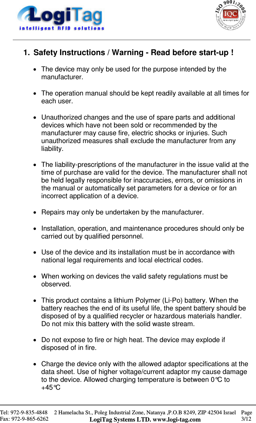                                                    Tel: 972-9-835-4848 Fax: 972-9-865-6262 2 Hamelacha St., Poleg Industrial Zone, Natanya ,P.O.B 8249, ZIP 42504 Israel LogiTag Systems LTD. www.logi-tag.com Page 3/12   1.  Safety Instructions / Warning - Read before start-up !  •  The device may only be used for the purpose intended by the manufacturer.   •  The operation manual should be kept readily available at all times for each user.   •  Unauthorized changes and the use of spare parts and additional devices which have not been sold or recommended by the manufacturer may cause fire, electric shocks or injuries. Such unauthorized measures shall exclude the manufacturer from any liability.   •  The liability-prescriptions of the manufacturer in the issue valid at the time of purchase are valid for the device. The manufacturer shall not be held legally responsible for inaccuracies, errors, or omissions in the manual or automatically set parameters for a device or for an incorrect application of a device.   •  Repairs may only be undertaken by the manufacturer.   •  Installation, operation, and maintenance procedures should only be carried out by qualified personnel.   •  Use of the device and its installation must be in accordance with national legal requirements and local electrical codes.   •  When working on devices the valid safety regulations must be observed.  •  This product contains a lithium Polymer (Li-Po) battery. When the battery reaches the end of its useful life, the spent battery should be disposed of by a qualified recycler or hazardous materials handler. Do not mix this battery with the solid waste stream.  •  Do not expose to fire or high heat. The device may explode if disposed of in fire.  •  Charge the device only with the allowed adaptor specifications at the data sheet. Use of higher voltage/current adaptor my cause damage to the device. Allowed charging temperature is between 0°C to +45°C  