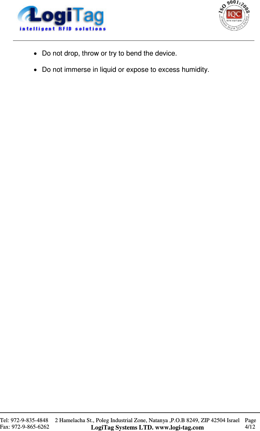                                                    Tel: 972-9-835-4848 Fax: 972-9-865-6262 2 Hamelacha St., Poleg Industrial Zone, Natanya ,P.O.B 8249, ZIP 42504 Israel LogiTag Systems LTD. www.logi-tag.com Page 4/12   •  Do not drop, throw or try to bend the device.  •  Do not immerse in liquid or expose to excess humidity.                                          