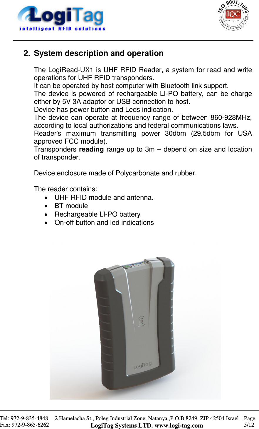                                                    Tel: 972-9-835-4848 Fax: 972-9-865-6262 2 Hamelacha St., Poleg Industrial Zone, Natanya ,P.O.B 8249, ZIP 42504 Israel LogiTag Systems LTD. www.logi-tag.com Page 5/12   2.  System description and operation  The LogiRead-UX1 is UHF RFID Reader, a system for read and write operations for UHF RFID transponders. It can be operated by host computer with Bluetooth link support. The device  is  powered  of  rechargeable  LI-PO battery, can  be  charge either by 5V 3A adaptor or USB connection to host. Device has power button and Leds indication. The device can  operate  at  frequency range  of  between  860-928MHz, according to local authorizations and federal communications laws. Reader&apos;s  maximum  transmitting  power  30dbm  (29.5dbm  for  USA approved FCC module). Transponders reading range up to 3m – depend on size and location of transponder.  Device enclosure made of Polycarbonate and rubber.  The reader contains: •  UHF RFID module and antenna.  •  BT module •  Rechargeable LI-PO battery •  On-off button and led indications    