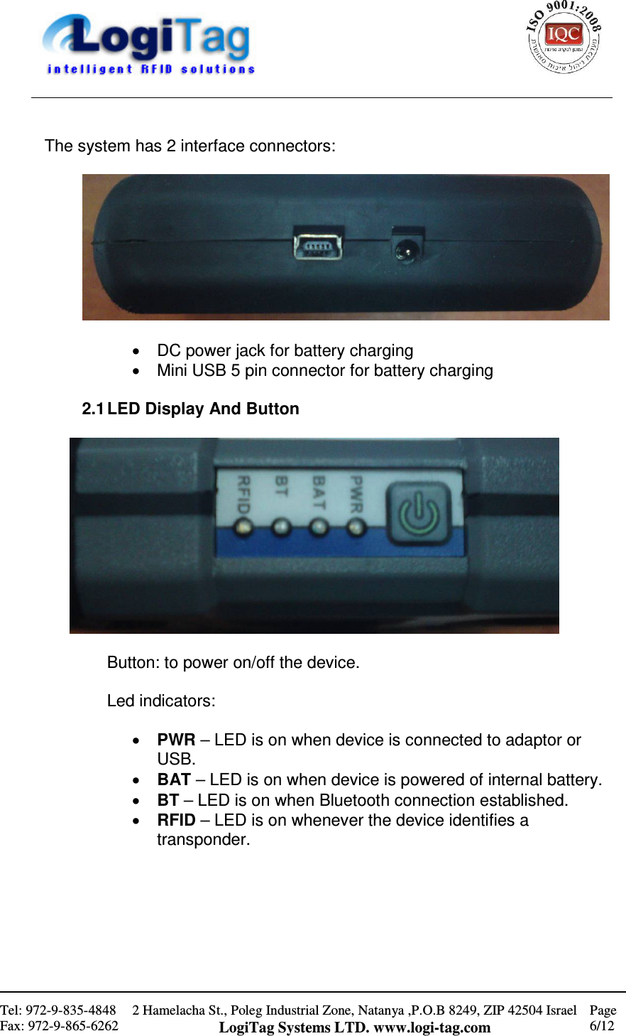                                                    Tel: 972-9-835-4848 Fax: 972-9-865-6262 2 Hamelacha St., Poleg Industrial Zone, Natanya ,P.O.B 8249, ZIP 42504 Israel LogiTag Systems LTD. www.logi-tag.com Page 6/12    The system has 2 interface connectors:    •  DC power jack for battery charging •  Mini USB 5 pin connector for battery charging  2.1 LED Display And Button    Button: to power on/off the device.  Led indicators:  • PWR – LED is on when device is connected to adaptor or USB. • BAT – LED is on when device is powered of internal battery. • BT – LED is on when Bluetooth connection established. • RFID – LED is on whenever the device identifies a transponder.       
