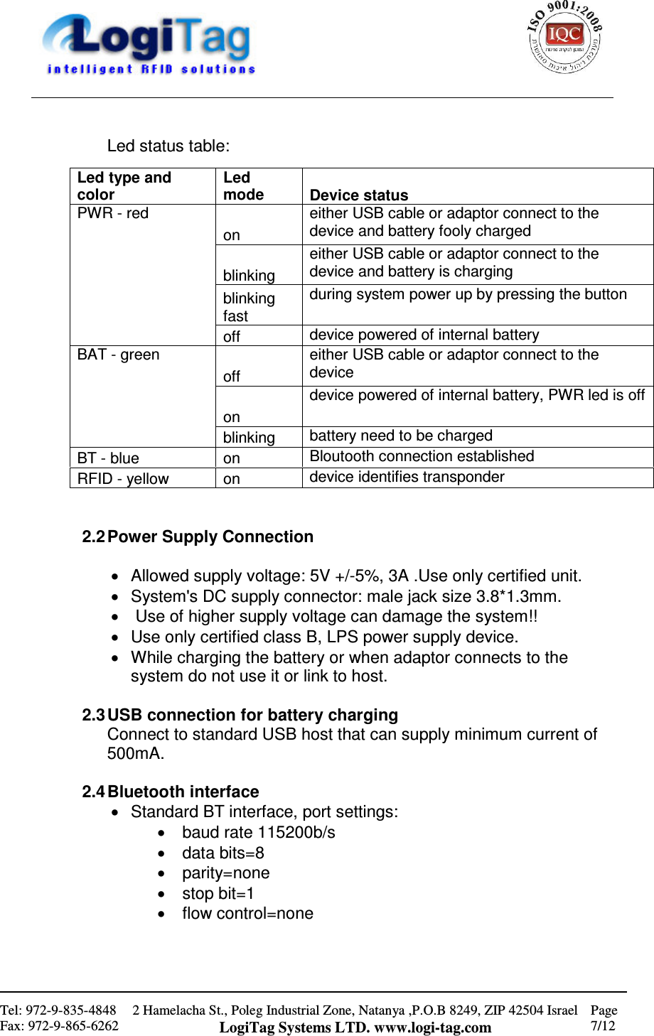                                                    Tel: 972-9-835-4848 Fax: 972-9-865-6262 2 Hamelacha St., Poleg Industrial Zone, Natanya ,P.O.B 8249, ZIP 42504 Israel LogiTag Systems LTD. www.logi-tag.com Page 7/12    Led status table:     2.2 Power Supply Connection  •  Allowed supply voltage: 5V +/-5%, 3A .Use only certified unit. •  System&apos;s DC supply connector: male jack size 3.8*1.3mm. •   Use of higher supply voltage can damage the system!! •  Use only certified class B, LPS power supply device. •  While charging the battery or when adaptor connects to the system do not use it or link to host.  2.3 USB connection for battery charging Connect to standard USB host that can supply minimum current of 500mA.  2.4 Bluetooth interface •  Standard BT interface, port settings: •  baud rate 115200b/s •  data bits=8 •  parity=none •  stop bit=1 •  flow control=none    Led type and color Led mode  Device status on either USB cable or adaptor connect to the device and battery fooly charged blinking either USB cable or adaptor connect to the device and battery is charging blinking fast during system power up by pressing the button PWR - red off  device powered of internal battery off either USB cable or adaptor connect to the device on device powered of internal battery, PWR led is off BAT - green blinking  battery need to be charged BT - blue  on  Bloutooth connection established RFID - yellow  on  device identifies transponder 