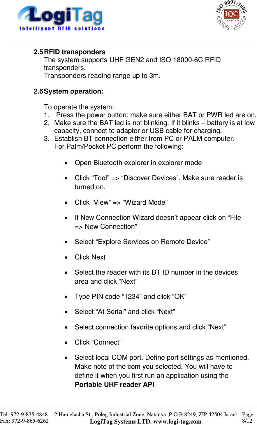                                                    Tel: 972-9-835-4848 Fax: 972-9-865-6262 2 Hamelacha St., Poleg Industrial Zone, Natanya ,P.O.B 8249, ZIP 42504 Israel LogiTag Systems LTD. www.logi-tag.com Page 8/12   2.5 RFID transponders The system supports UHF GEN2 and ISO 18000-6C RFID transponders. Transponders reading range up to 3m.  2.6 System operation:  To operate the system: 1.   Press the power button; make sure either BAT or PWR led are on. 2.  Make sure the BAT led is not blinking. If it blinks – battery is at low capacity, connect to adaptor or USB cable for charging. 3.  Establish BT connection either from PC or PALM computer.  For Palm/Pocket PC perform the following:  •  Open Bluetooth explorer in explorer mode •  Click “Tool” =&gt; “Discover Devices”. Make sure reader is turned on. •  Click “View” =&gt; “Wizard Mode” •  If New Connection Wizard doesn’t appear click on “File =&gt; New Connection” •  Select “Explore Services on Remote Device” •  Click Next •  Select the reader with its BT ID number in the devices area and click “Next” •  Type PIN code “1234” and click “OK” •  Select “At Serial” and click “Next” •  Select connection favorite options and click “Next” •  Click “Connect” •  Select local COM port. Define port settings as mentioned. Make note of the com you selected. You will have to define it when you first run an application using the Portable UHF reader API 