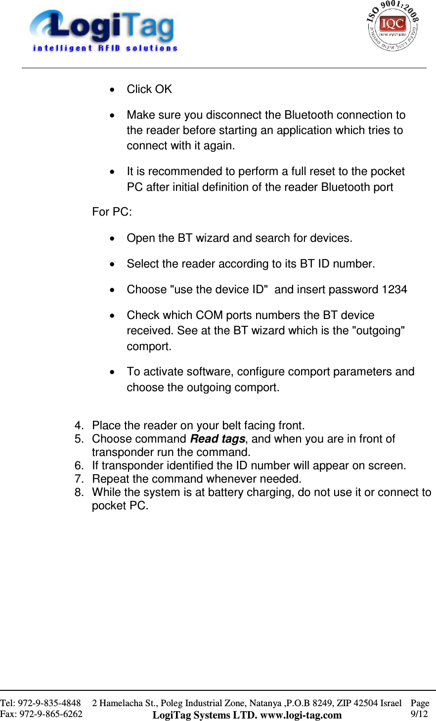                                                    Tel: 972-9-835-4848 Fax: 972-9-865-6262 2 Hamelacha St., Poleg Industrial Zone, Natanya ,P.O.B 8249, ZIP 42504 Israel LogiTag Systems LTD. www.logi-tag.com Page 9/12   •  Click OK •  Make sure you disconnect the Bluetooth connection to the reader before starting an application which tries to connect with it again. •  It is recommended to perform a full reset to the pocket PC after initial definition of the reader Bluetooth port For PC: •  Open the BT wizard and search for devices. •  Select the reader according to its BT ID number. •  Choose &quot;use the device ID&quot;  and insert password 1234 •  Check which COM ports numbers the BT device received. See at the BT wizard which is the &quot;outgoing&quot; comport. •  To activate software, configure comport parameters and choose the outgoing comport.   4.  Place the reader on your belt facing front. 5.  Choose command Read tags, and when you are in front of transponder run the command. 6.  If transponder identified the ID number will appear on screen. 7.  Repeat the command whenever needed. 8.  While the system is at battery charging, do not use it or connect to pocket PC.             