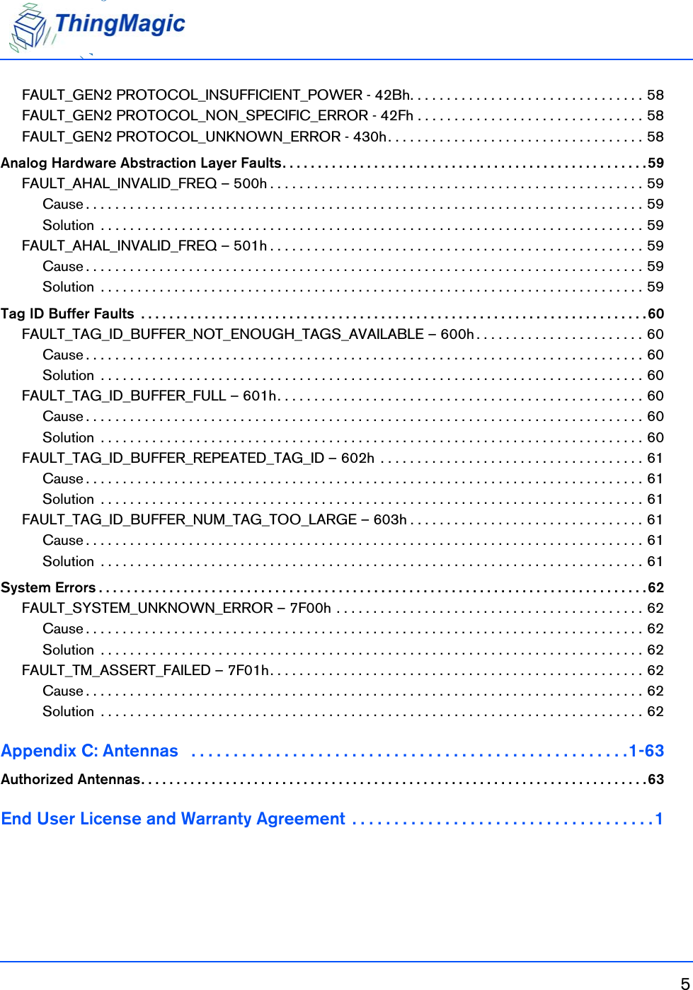 5FAULT_GEN2 PROTOCOL_INSUFFICIENT_POWER - 42Bh. . . . . . . . . . . . . . . . . . . . . . . . . . . . . . . . 58FAULT_GEN2 PROTOCOL_NON_SPECIFIC_ERROR - 42Fh . . . . . . . . . . . . . . . . . . . . . . . . . . . . . . . 58FAULT_GEN2 PROTOCOL_UNKNOWN_ERROR - 430h. . . . . . . . . . . . . . . . . . . . . . . . . . . . . . . . . . . 58Analog Hardware Abstraction Layer Faults. . . . . . . . . . . . . . . . . . . . . . . . . . . . . . . . . . . . . . . . . . . . . . . . . . . . 59FAULT_AHAL_INVALID_FREQ – 500h . . . . . . . . . . . . . . . . . . . . . . . . . . . . . . . . . . . . . . . . . . . . . . . . . . . 59Cause . . . . . . . . . . . . . . . . . . . . . . . . . . . . . . . . . . . . . . . . . . . . . . . . . . . . . . . . . . . . . . . . . . . . . . . . . . . . 59Solution  . . . . . . . . . . . . . . . . . . . . . . . . . . . . . . . . . . . . . . . . . . . . . . . . . . . . . . . . . . . . . . . . . . . . . . . . . . 59FAULT_AHAL_INVALID_FREQ – 501h . . . . . . . . . . . . . . . . . . . . . . . . . . . . . . . . . . . . . . . . . . . . . . . . . . . 59Cause . . . . . . . . . . . . . . . . . . . . . . . . . . . . . . . . . . . . . . . . . . . . . . . . . . . . . . . . . . . . . . . . . . . . . . . . . . . . 59Solution  . . . . . . . . . . . . . . . . . . . . . . . . . . . . . . . . . . . . . . . . . . . . . . . . . . . . . . . . . . . . . . . . . . . . . . . . . . 59Tag ID Buffer Faults  . . . . . . . . . . . . . . . . . . . . . . . . . . . . . . . . . . . . . . . . . . . . . . . . . . . . . . . . . . . . . . . . . . . . . . . .60FAULT_TAG_ID_BUFFER_NOT_ENOUGH_TAGS_AVAILABLE – 600h . . . . . . . . . . . . . . . . . . . . . . . 60Cause . . . . . . . . . . . . . . . . . . . . . . . . . . . . . . . . . . . . . . . . . . . . . . . . . . . . . . . . . . . . . . . . . . . . . . . . . . . . 60Solution  . . . . . . . . . . . . . . . . . . . . . . . . . . . . . . . . . . . . . . . . . . . . . . . . . . . . . . . . . . . . . . . . . . . . . . . . . . 60FAULT_TAG_ID_BUFFER_FULL – 601h. . . . . . . . . . . . . . . . . . . . . . . . . . . . . . . . . . . . . . . . . . . . . . . . . . 60Cause . . . . . . . . . . . . . . . . . . . . . . . . . . . . . . . . . . . . . . . . . . . . . . . . . . . . . . . . . . . . . . . . . . . . . . . . . . . . 60Solution  . . . . . . . . . . . . . . . . . . . . . . . . . . . . . . . . . . . . . . . . . . . . . . . . . . . . . . . . . . . . . . . . . . . . . . . . . . 60FAULT_TAG_ID_BUFFER_REPEATED_TAG_ID – 602h  . . . . . . . . . . . . . . . . . . . . . . . . . . . . . . . . . . . . 61Cause . . . . . . . . . . . . . . . . . . . . . . . . . . . . . . . . . . . . . . . . . . . . . . . . . . . . . . . . . . . . . . . . . . . . . . . . . . . . 61Solution  . . . . . . . . . . . . . . . . . . . . . . . . . . . . . . . . . . . . . . . . . . . . . . . . . . . . . . . . . . . . . . . . . . . . . . . . . . 61FAULT_TAG_ID_BUFFER_NUM_TAG_TOO_LARGE – 603h . . . . . . . . . . . . . . . . . . . . . . . . . . . . . . . . 61Cause . . . . . . . . . . . . . . . . . . . . . . . . . . . . . . . . . . . . . . . . . . . . . . . . . . . . . . . . . . . . . . . . . . . . . . . . . . . . 61Solution  . . . . . . . . . . . . . . . . . . . . . . . . . . . . . . . . . . . . . . . . . . . . . . . . . . . . . . . . . . . . . . . . . . . . . . . . . . 61System Errors . . . . . . . . . . . . . . . . . . . . . . . . . . . . . . . . . . . . . . . . . . . . . . . . . . . . . . . . . . . . . . . . . . . . . . . . . . . . . . 62FAULT_SYSTEM_UNKNOWN_ERROR – 7F00h . . . . . . . . . . . . . . . . . . . . . . . . . . . . . . . . . . . . . . . . . . 62Cause . . . . . . . . . . . . . . . . . . . . . . . . . . . . . . . . . . . . . . . . . . . . . . . . . . . . . . . . . . . . . . . . . . . . . . . . . . . . 62Solution  . . . . . . . . . . . . . . . . . . . . . . . . . . . . . . . . . . . . . . . . . . . . . . . . . . . . . . . . . . . . . . . . . . . . . . . . . . 62FAULT_TM_ASSERT_FAILED – 7F01h. . . . . . . . . . . . . . . . . . . . . . . . . . . . . . . . . . . . . . . . . . . . . . . . . . . 62Cause . . . . . . . . . . . . . . . . . . . . . . . . . . . . . . . . . . . . . . . . . . . . . . . . . . . . . . . . . . . . . . . . . . . . . . . . . . . . 62Solution  . . . . . . . . . . . . . . . . . . . . . . . . . . . . . . . . . . . . . . . . . . . . . . . . . . . . . . . . . . . . . . . . . . . . . . . . . . 62Appendix C: Antennas   . . . . . . . . . . . . . . . . . . . . . . . . . . . . . . . . . . . . . . . . . . . . . . . . . . . .1-63Authorized Antennas. . . . . . . . . . . . . . . . . . . . . . . . . . . . . . . . . . . . . . . . . . . . . . . . . . . . . . . . . . . . . . . . . . . . . . . .63End User License and Warranty Agreement  . . . . . . . . . . . . . . . . . . . . . . . . . . . . . . . . . . . . 1