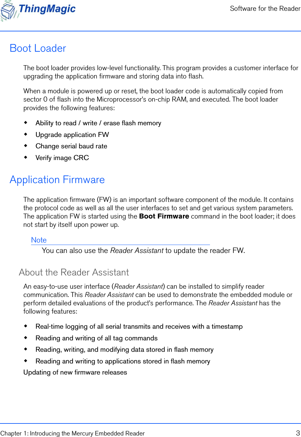 Software for the ReaderChapter 1: Introducing the Mercury Embedded Reader 3Boot Loader The boot loader provides low-level functionality. This program provides a customer interface for upgrading the application firmware and storing data into flash. When a module is powered up or reset, the boot loader code is automatically copied from sector 0 of flash into the Microprocessor’s on-chip RAM, and executed. The boot loader provides the following features: Ability to read / write / erase flash memory Upgrade application FW Change serial baud rate Verify image CRCApplication Firmware The application firmware (FW) is an important software component of the module. It contains the protocol code as well as all the user interfaces to set and get various system parameters. The application FW is started using the Boot Firmware command in the boot loader; it does not start by itself upon power up.NoteYou can also use the Reader Assistant to update the reader FW.About the Reader Assistant An easy-to-use user interface (Reader Assistant) can be installed to simplify reader communication. This Reader Assistant can be used to demonstrate the embedded module or perform detailed evaluations of the product’s performance. The Reader Assistant has the following features: Real-time logging of all serial transmits and receives with a timestamp Reading and writing of all tag commands Reading, writing, and modifying data stored in flash memory Reading and writing to applications stored in flash memoryUpdating of new firmware releases