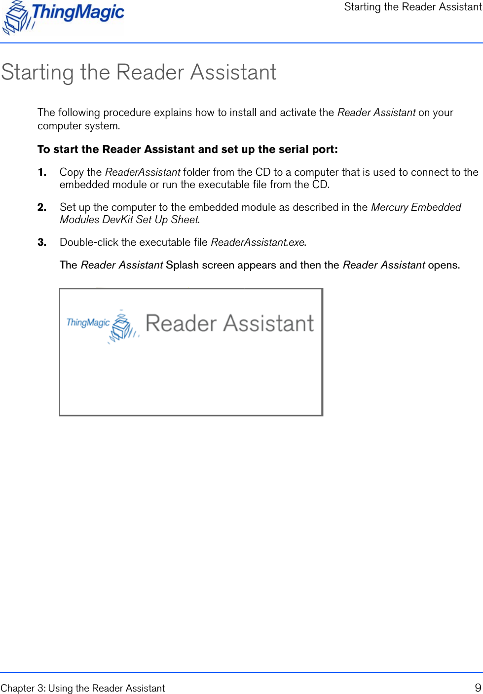 Starting the Reader AssistantChapter 3: Using the Reader Assistant 9Starting the Reader AssistantThe following procedure explains how to install and activate the Reader Assistant on your computer system.To start the Reader Assistant and set up the serial port:1.    Copy the ReaderAssistant folder from the CD to a computer that is used to connect to the embedded module or run the executable file from the CD.2.    Set up the computer to the embedded module as described in the Mercury Embedded Modules DevKit Set Up Sheet.3.    Double-click the executable file ReaderAssistant.exe.The Reader Assistant Splash screen appears and then the Reader Assistant opens.