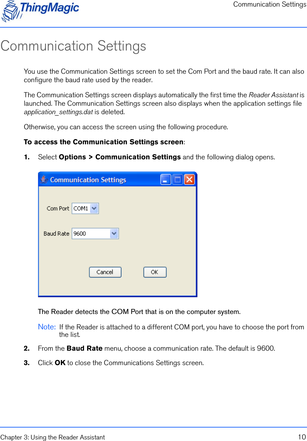 Communication SettingsChapter 3: Using the Reader Assistant 10Communication SettingsYou use the Communication Settings screen to set the Com Port and the baud rate. It can also configure the baud rate used by the reader.The Communication Settings screen displays automatically the first time the Reader Assistant is launched. The Communication Settings screen also displays when the application settings file application_settings.dat is deleted. Otherwise, you can access the screen using the following procedure.To access the Communication Settings screen:1.    Select Options &gt; Communication Settings and the following dialog opens.The Reader detects the COM Port that is on the computer system. Note:  If the Reader is attached to a different COM port, you have to choose the port from the list.2.    From the Baud Rate menu, choose a communication rate. The default is 9600.3.    Click OK to close the Communications Settings screen.