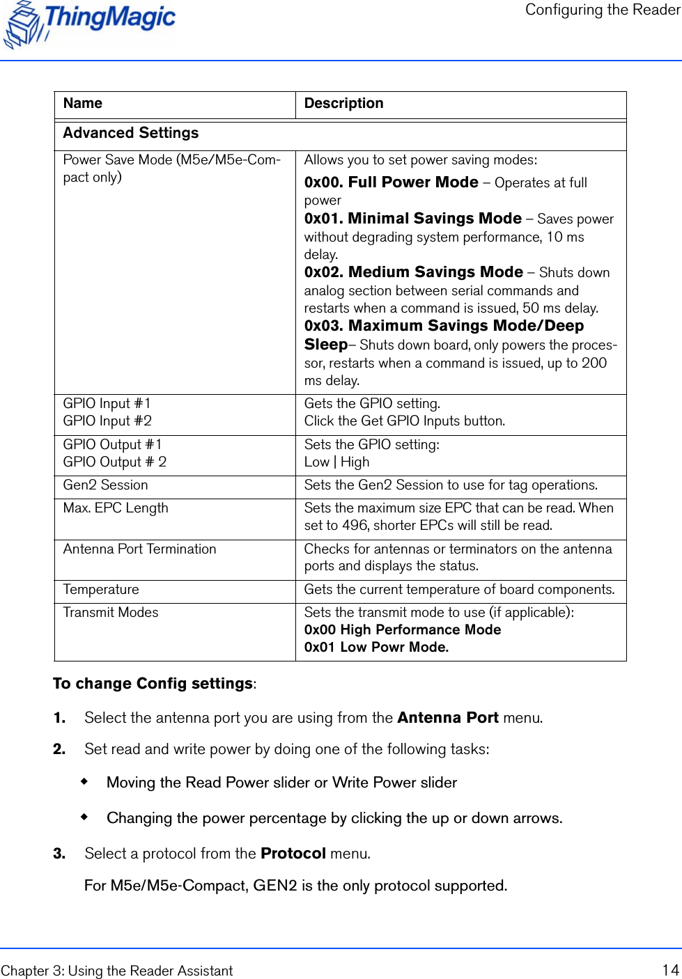 Configuring the ReaderChapter 3: Using the Reader Assistant 14To change Config settings:1.    Select the antenna port you are using from the Antenna Port menu.2.    Set read and write power by doing one of the following tasks: Moving the Read Power slider or Write Power slider Changing the power percentage by clicking the up or down arrows.3.    Select a protocol from the Protocol menu.For M5e/M5e-Compact, GEN2 is the only protocol supported.Advanced SettingsPower Save Mode (M5e/M5e-Com-pact only)Allows you to set power saving modes:0x00. Full Power Mode – Operates at full power0x01. Minimal Savings Mode – Saves power without degrading system performance, 10 ms delay.0x02. Medium Savings Mode – Shuts down analog section between serial commands and restarts when a command is issued, 50 ms delay.0x03. Maximum Savings Mode/Deep Sleep– Shuts down board, only powers the proces-sor, restarts when a command is issued, up to 200 ms delay.GPIO Input #1GPIO Input #2Gets the GPIO setting. Click the Get GPIO Inputs button.GPIO Output #1GPIO Output # 2Sets the GPIO setting:Low | HighGen2 Session Sets the Gen2 Session to use for tag operations.Max. EPC Length Sets the maximum size EPC that can be read. When set to 496, shorter EPCs will still be read.Antenna Port Termination Checks for antennas or terminators on the antenna ports and displays the status.Temperature Gets the current temperature of board components.Transmit Modes Sets the transmit mode to use (if applicable):0x00 High Performance Mode0x01 Low Powr Mode.Name Description