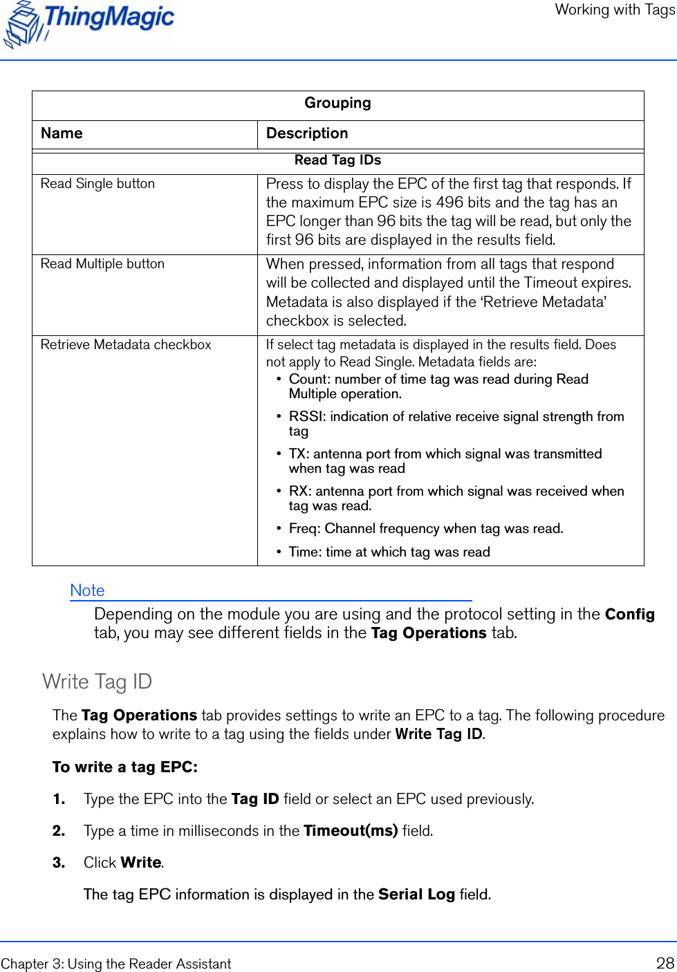 Working with TagsChapter 3: Using the Reader Assistant 28NoteDepending on the module you are using and the protocol setting in the Config tab, you may see different fields in the Tag Operations tab.Write Tag IDThe Tag Operations tab provides settings to write an EPC to a tag. The following procedure explains how to write to a tag using the fields under Write Tag ID.To write a tag EPC:1.    Type the EPC into the Tag ID field or select an EPC used previously.2.    Type a time in milliseconds in the Timeout(ms) field.3.    Click Write.The tag EPC information is displayed in the Serial Log field.Read Tag IDsRead Single button Press to display the EPC of the first tag that responds. If the maximum EPC size is 496 bits and the tag has an EPC longer than 96 bits the tag will be read, but only the first 96 bits are displayed in the results field.Read Multiple button When pressed, information from all tags that respond will be collected and displayed until the Timeout expires. Metadata is also displayed if the ‘Retrieve Metadata’ checkbox is selected.Retrieve Metadata checkbox If select tag metadata is displayed in the results field. Does not apply to Read Single. Metadata fields are:•  Count: number of time tag was read during Read Multiple operation.•  RSSI: indication of relative receive signal strength from tag•  TX: antenna port from which signal was transmitted when tag was read•  RX: antenna port from which signal was received when tag was read.•  Freq: Channel frequency when tag was read.•  Time: time at which tag was readGroupingName Description