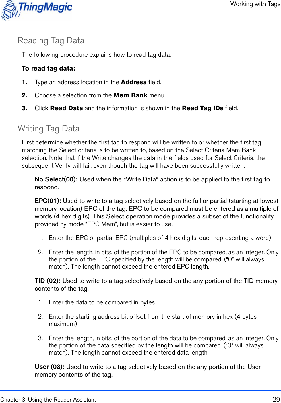 Working with TagsChapter 3: Using the Reader Assistant 29Reading Tag DataThe following procedure explains how to read tag data.To read tag data:1.    Type an address location in the Address field.2.    Choose a selection from the Mem Bank menu.3.    Click Read Data and the information is shown in the Read Tag IDs field.Writing Tag DataFirst determine whether the first tag to respond will be written to or whether the first tag matching the Select criteria is to be written to, based on the Select Criteria Mem Bank selection. Note that if the Write changes the data in the fields used for Select Criteria, the subsequent Verify will fail, even though the tag will have been successfully written.No Select(00): Used when the “Write Data” action is to be applied to the first tag to respond.EPC(01): Used to write to a tag selectively based on the full or partial (starting at lowest memory location) EPC of the tag. EPC to be compared must be entered as a multiple of words (4 hex digits). This Select operation mode provides a subset of the functionality provided by mode “EPC Mem”, but is easier to use.1. Enter the EPC or partial EPC (multiples of 4 hex digits, each representing a word)2. Enter the length, in bits, of the portion of the EPC to be compared, as an integer. Only the portion of the EPC specified by the length will be compared. (“0” will always match). The length cannot exceed the entered EPC length.TID (02): Used to write to a tag selectively based on the any portion of the TID memory contents of the tag. 1. Enter the data to be compared in bytes2. Enter the starting address bit offset from the start of memory in hex (4 bytes maximum)3. Enter the length, in bits, of the portion of the data to be compared, as an integer. Only the portion of the data specified by the length will be compared. (“0” will always match). The length cannot exceed the entered data length.User (03): Used to write to a tag selectively based on the any portion of the User memory contents of the tag. 