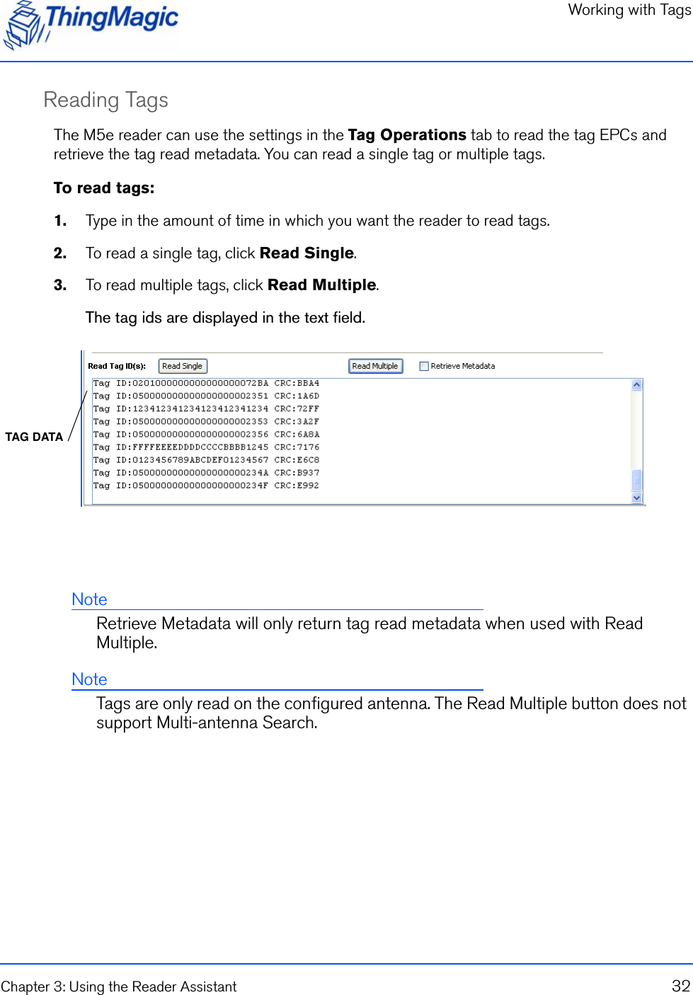 Working with TagsChapter 3: Using the Reader Assistant 32Reading TagsThe M5e reader can use the settings in the Tag Operations tab to read the tag EPCs and retrieve the tag read metadata. You can read a single tag or multiple tags.To read tags:1.    Type in the amount of time in which you want the reader to read tags.2.    To read a single tag, click Read Single.3.    To read multiple tags, click Read Multiple.The tag ids are displayed in the text field.NoteRetrieve Metadata will only return tag read metadata when used with Read Multiple.NoteTags are only read on the configured antenna. The Read Multiple button does not support Multi-antenna Search.TAG DATA