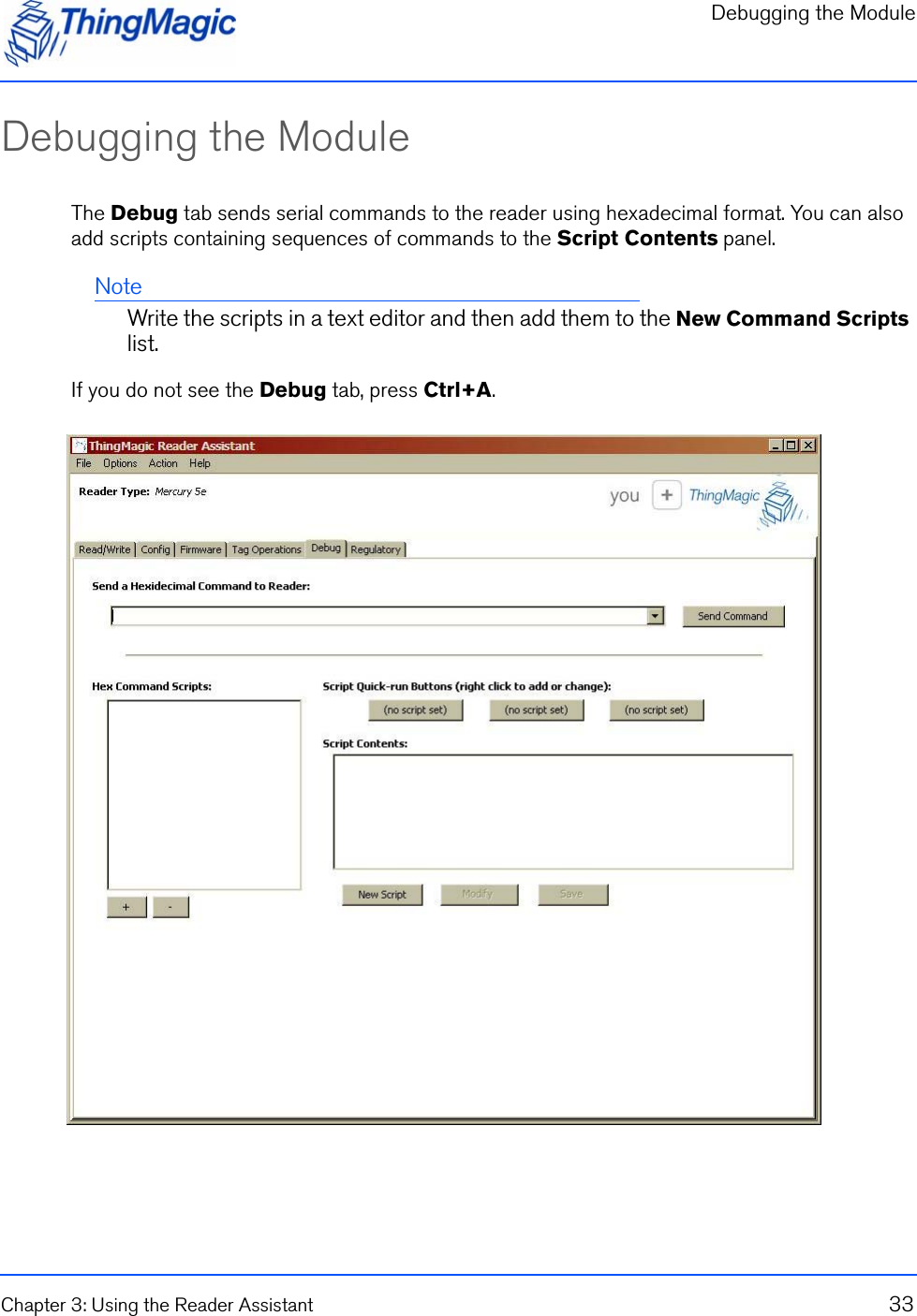 Debugging the ModuleChapter 3: Using the Reader Assistant 33Debugging the Module The Debug tab sends serial commands to the reader using hexadecimal format. You can also add scripts containing sequences of commands to the Script Contents panel.NoteWrite the scripts in a text editor and then add them to the New Command Scripts list.If you do not see the Debug tab, press Ctrl+A. 