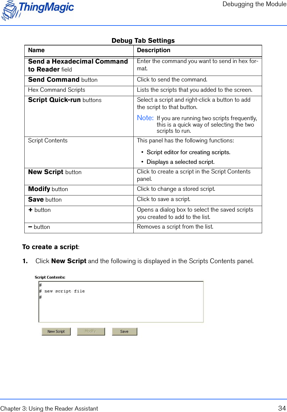 Debugging the ModuleChapter 3: Using the Reader Assistant 34Debug Tab SettingsTo create a script:1.    Click New Script and the following is displayed in the Scripts Contents panel.Name DescriptionSend a Hexadecimal Command to Reader fieldEnter the command you want to send in hex for-mat.Send Command button Click to send the command.Hex Command Scripts Lists the scripts that you added to the screen.Script Quick-run buttons Select a script and right-click a button to add the script to that button.Note:  If you are running two scripts frequently, this is a quick way of selecting the two scripts to run.Script Contents This panel has the following functions:•  Script editor for creating scripts.•  Displays a selected script.New Script button Click to create a script in the Script Contents panel.Modify button Click to change a stored script.Save button Click to save a script.+ button Opens a dialog box to select the saved scripts you created to add to the list.– button Removes a script from the list.