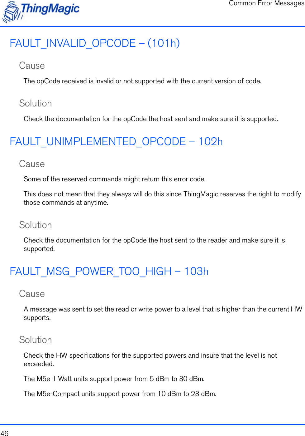 Common Error Messages46FAULT_INVALID_OPCODE – (101h)CauseThe opCode received is invalid or not supported with the current version of code.SolutionCheck the documentation for the opCode the host sent and make sure it is supported.FAULT_UNIMPLEMENTED_OPCODE – 102hCauseSome of the reserved commands might return this error code.  This does not mean that they always will do this since ThingMagic reserves the right to modify those commands at anytime. SolutionCheck the documentation for the opCode the host sent to the reader and make sure it is supported.FAULT_MSG_POWER_TOO_HIGH – 103hCauseA message was sent to set the read or write power to a level that is higher than the current HW supports.SolutionCheck the HW specifications for the supported powers and insure that the level is not exceeded. The M5e 1 Watt units support power from 5 dBm to 30 dBm.The M5e-Compact units support power from 10 dBm to 23 dBm.