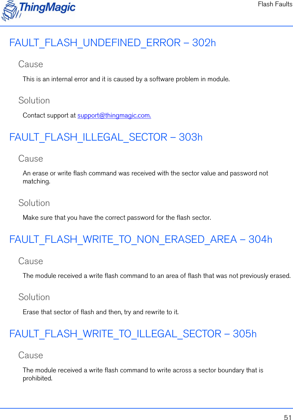 Flash Faults51FAULT_FLASH_UNDEFINED_ERROR – 302hCauseThis is an internal error and it is caused by a software problem in module.SolutionContact support at support@thingmagic.com.FAULT_FLASH_ILLEGAL_SECTOR – 303hCauseAn erase or write flash command was received with the sector value and password not matching.SolutionMake sure that you have the correct password for the flash sector.  FAULT_FLASH_WRITE_TO_NON_ERASED_AREA – 304hCauseThe module received a write flash command to an area of flash that was not previously erased.SolutionErase that sector of flash and then, try and rewrite to it.FAULT_FLASH_WRITE_TO_ILLEGAL_SECTOR – 305hCauseThe module received a write flash command to write across a sector boundary that is prohibited.