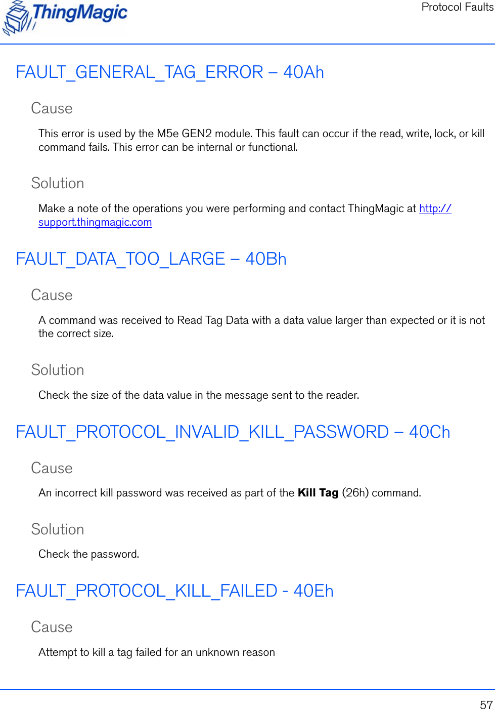 Protocol Faults57FAULT_GENERAL_TAG_ERROR – 40AhCauseThis error is used by the M5e GEN2 module. This fault can occur if the read, write, lock, or kill command fails. This error can be internal or functional.SolutionMake a note of the operations you were performing and contact ThingMagic at http://support.thingmagic.comFAULT_DATA_TOO_LARGE – 40BhCauseA command was received to Read Tag Data with a data value larger than expected or it is not the correct size.SolutionCheck the size of the data value in the message sent to the reader.FAULT_PROTOCOL_INVALID_KILL_PASSWORD – 40ChCauseAn incorrect kill password was received as part of the Kill Tag (26h) command. SolutionCheck the password.FAULT_PROTOCOL_KILL_FAILED - 40EhCauseAttempt to kill a tag failed for an unknown reason
