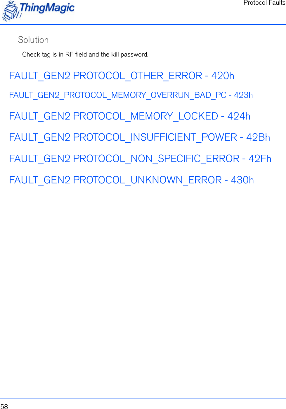 Protocol Faults58SolutionCheck tag is in RF field and the kill password.FAULT_GEN2 PROTOCOL_OTHER_ERROR - 420hFAULT_GEN2_PROTOCOL_MEMORY_OVERRUN_BAD_PC - 423hFAULT_GEN2 PROTOCOL_MEMORY_LOCKED - 424hFAULT_GEN2 PROTOCOL_INSUFFICIENT_POWER - 42BhFAULT_GEN2 PROTOCOL_NON_SPECIFIC_ERROR - 42FhFAULT_GEN2 PROTOCOL_UNKNOWN_ERROR - 430h