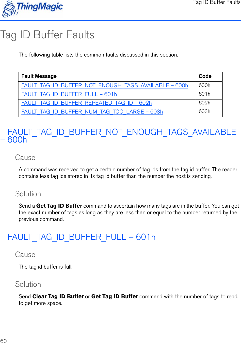 Tag ID Buffer Faults60Tag ID Buffer FaultsThe following table lists the common faults discussed in this section.FAULT_TAG_ID_BUFFER_NOT_ENOUGH_TAGS_AVAILABLE – 600hCauseA command was received to get a certain number of tag ids from the tag id buffer. The reader contains less tag ids stored in its tag id buffer than the number the host is sending.SolutionSend a Get Tag ID Buffer command to ascertain how many tags are in the buffer. You can get the exact number of tags as long as they are less than or equal to the number returned by the previous command.FAULT_TAG_ID_BUFFER_FULL – 601hCauseThe tag id buffer is full.SolutionSend Clear Tag ID Buffer or Get Tag ID Buffer command with the number of tags to read, to get more space.Fault Message CodeFAULT_TAG_ID_BUFFER_NOT_ENOUGH_TAGS_AVAILABLE – 600h 600hFAULT_TAG_ID_BUFFER_FULL – 601h 601hFAULT_TAG_ID_BUFFER_REPEATED_TAG_ID – 602h 602hFAULT_TAG_ID_BUFFER_NUM_TAG_TOO_LARGE – 603h 603h