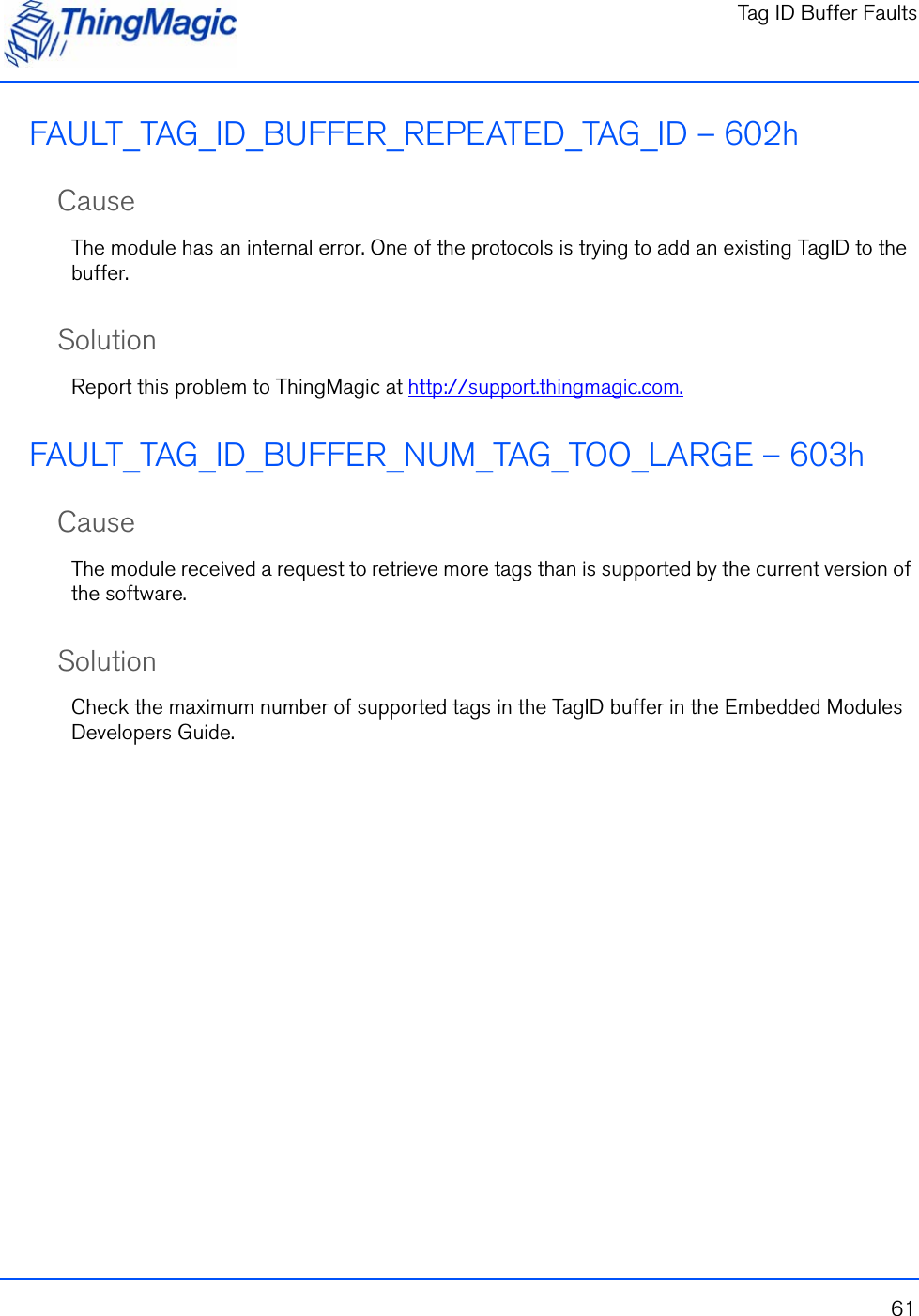 Tag ID Buffer Faults61FAULT_TAG_ID_BUFFER_REPEATED_TAG_ID – 602hCauseThe module has an internal error. One of the protocols is trying to add an existing TagID to the buffer.SolutionReport this problem to ThingMagic at http://support.thingmagic.com.FAULT_TAG_ID_BUFFER_NUM_TAG_TOO_LARGE – 603hCauseThe module received a request to retrieve more tags than is supported by the current version of the software.SolutionCheck the maximum number of supported tags in the TagID buffer in the Embedded Modules Developers Guide.