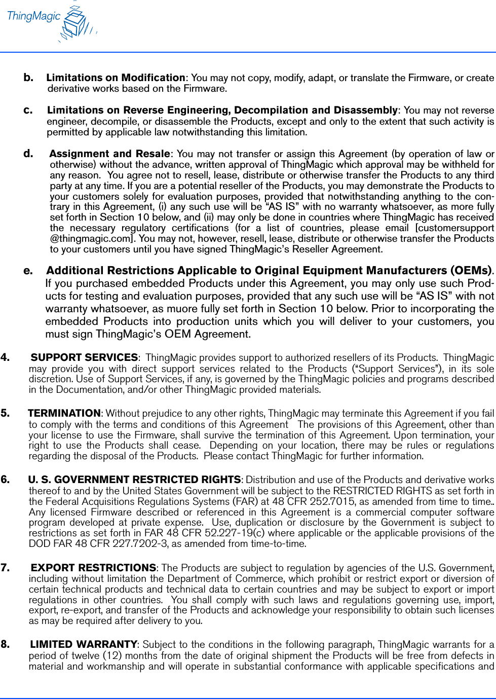 b.    Limitations on Modification: You may not copy, modify, adapt, or translate the Firmware, or createderivative works based on the Firmware. c.    Limitations on Reverse Engineering, Decompilation and Disassembly: You may not reverseengineer, decompile, or disassemble the Products, except and only to the extent that such activity ispermitted by applicable law notwithstanding this limitation. d.    Assignment and Resale: You may not transfer or assign this Agreement (by operation of law orotherwise) without the advance, written approval of ThingMagic which approval may be withheld forany reason.  You agree not to resell, lease, distribute or otherwise transfer the Products to any thirdparty at any time. If you are a potential reseller of the Products, you may demonstrate the Products toyour customers solely for evaluation purposes, provided that notwithstanding anything to the con-trary in this Agreement, (i) any such use will be “AS IS” with no warranty whatsoever, as more fullyset forth in Section 10 below, and (ii) may only be done in countries where ThingMagic has receivedthe necessary regulatory certifications (for a list of countries, please email [customersupport@thingmagic.com]. You may not, however, resell, lease, distribute or otherwise transfer the Productsto your customers until you have signed ThingMagic’s Reseller Agreement.e.    Additional Restrictions Applicable to Original Equipment Manufacturers (OEMs).If you purchased embedded Products under this Agreement, you may only use such Prod-ucts for testing and evaluation purposes, provided that any such use will be “AS IS” with notwarranty whatsoever, as muore fully set forth in Section 10 below. Prior to incorporating theembedded Products into production units which you will deliver to your customers, youmust sign ThingMagic’s OEM Agreement.4.     SUPPORT SERVICES:  ThingMagic provides support to authorized resellers of its Products.  ThingMagicmay provide you with direct support services related to the Products (“Support Services”), in its solediscretion. Use of Support Services, if any, is governed by the ThingMagic policies and programs describedin the Documentation, and/or other ThingMagic provided materials.5.     TERMINATION: Without prejudice to any other rights, ThingMagic may terminate this Agreement if you failto comply with the terms and conditions of this Agreement   The provisions of this Agreement, other thanyour license to use the Firmware, shall survive the termination of this Agreement. Upon termination, yourright to use the Products shall cease.  Depending on your location, there may be rules or regulationsregarding the disposal of the Products.  Please contact ThingMagic for further information.6.     U. S. GOVERNMENT RESTRICTED RIGHTS: Distribution and use of the Products and derivative worksthereof to and by the United States Government will be subject to the RESTRICTED RIGHTS as set forth inthe Federal Acquisitions Regulations Systems (FAR) at 48 CFR 252.7015, as amended from time to time..Any licensed Firmware described or referenced in this Agreement is a commercial computer softwareprogram developed at private expense.  Use, duplication or disclosure by the Government is subject torestrictions as set forth in FAR 48 CFR 52.227-19(c) where applicable or the applicable provisions of theDOD FAR 48 CFR 227.7202-3, as amended from time-to-time.7.     EXPORT RESTRICTIONS: The Products are subject to regulation by agencies of the U.S. Government,including without limitation the Department of Commerce, which prohibit or restrict export or diversion ofcertain technical products and technical data to certain countries and may be subject to export or importregulations in other countries.  You shall comply with such laws and regulations governing use, import,export, re-export, and transfer of the Products and acknowledge your responsibility to obtain such licensesas may be required after delivery to you.8.     LIMITED WARRANTY: Subject to the conditions in the following paragraph, ThingMagic warrants for aperiod of twelve (12) months from the date of original shipment the Products will be free from defects inmaterial and workmanship and will operate in substantial conformance with applicable specifications and