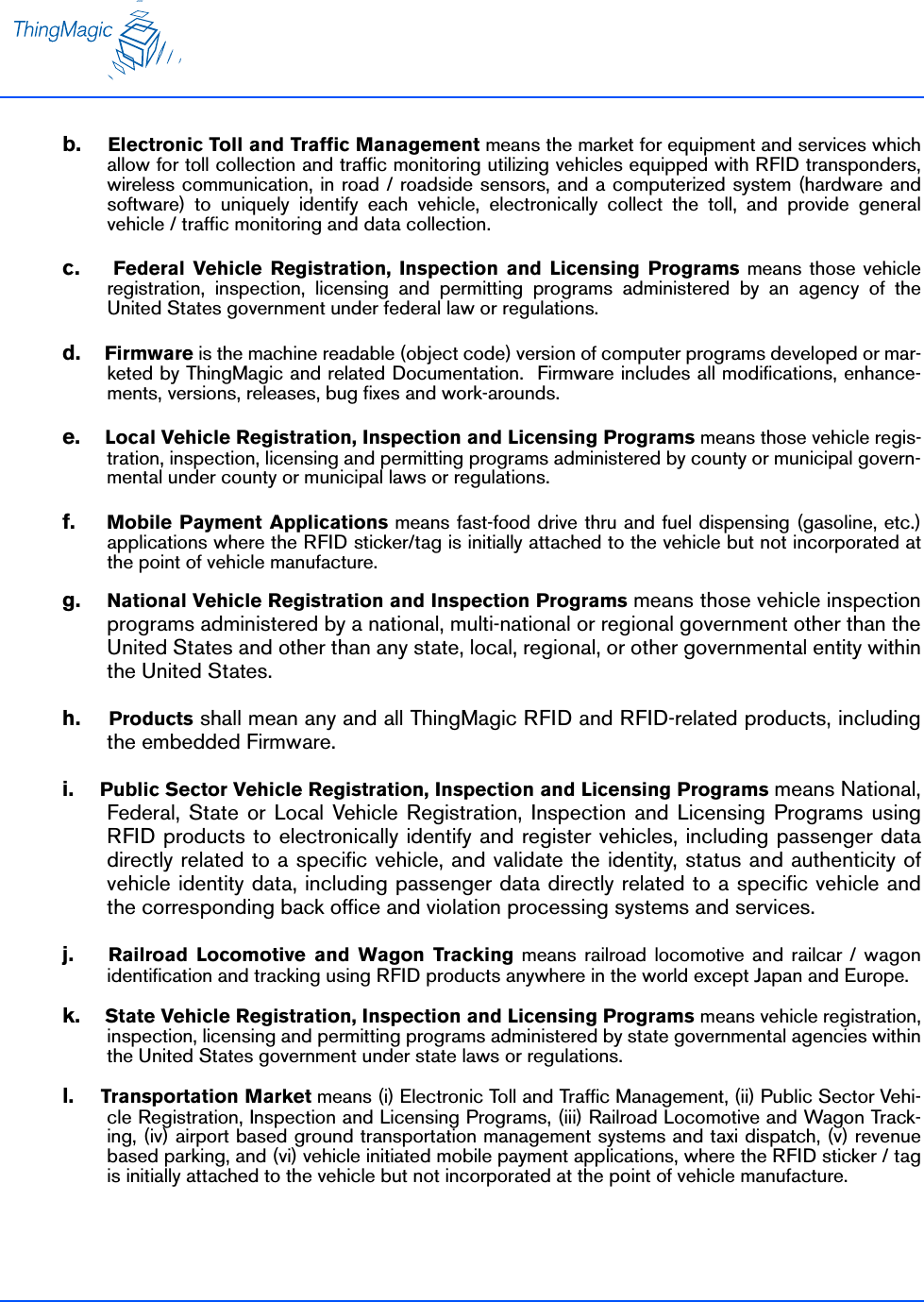 b.    Electronic Toll and Traffic Management means the market for equipment and services whichallow for toll collection and traffic monitoring utilizing vehicles equipped with RFID transponders,wireless communication, in road / roadside sensors, and a computerized system (hardware andsoftware) to uniquely identify each vehicle, electronically collect the toll, and provide generalvehicle / traffic monitoring and data collection.c.    Federal Vehicle Registration, Inspection and Licensing Programs means those vehicleregistration, inspection, licensing and permitting programs administered by an agency of theUnited States government under federal law or regulations. d.    Firmware is the machine readable (object code) version of computer programs developed or mar-keted by ThingMagic and related Documentation.  Firmware includes all modifications, enhance-ments, versions, releases, bug fixes and work-arounds.  e.    Local Vehicle Registration, Inspection and Licensing Programs means those vehicle regis-tration, inspection, licensing and permitting programs administered by county or municipal govern-mental under county or municipal laws or regulations.f.    Mobile Payment Applications means fast-food drive thru and fuel dispensing (gasoline, etc.)applications where the RFID sticker/tag is initially attached to the vehicle but not incorporated atthe point of vehicle manufacture.g.    National Vehicle Registration and Inspection Programs means those vehicle inspectionprograms administered by a national, multi-national or regional government other than theUnited States and other than any state, local, regional, or other governmental entity withinthe United States.h.    Products shall mean any and all ThingMagic RFID and RFID-related products, includingthe embedded Firmware.i.    Public Sector Vehicle Registration, Inspection and Licensing Programs means National,Federal, State or Local Vehicle Registration, Inspection and Licensing Programs usingRFID products to electronically identify and register vehicles, including passenger datadirectly related to a specific vehicle, and validate the identity, status and authenticity ofvehicle identity data, including passenger data directly related to a specific vehicle andthe corresponding back office and violation processing systems and services. j.    Railroad Locomotive and Wagon Tracking means railroad locomotive and railcar / wagonidentification and tracking using RFID products anywhere in the world except Japan and Europe.k.    State Vehicle Registration, Inspection and Licensing Programs means vehicle registration,inspection, licensing and permitting programs administered by state governmental agencies withinthe United States government under state laws or regulations.l.    Transportation Market means (i) Electronic Toll and Traffic Management, (ii) Public Sector Vehi-cle Registration, Inspection and Licensing Programs, (iii) Railroad Locomotive and Wagon Track-ing, (iv) airport based ground transportation management systems and taxi dispatch, (v) revenuebased parking, and (vi) vehicle initiated mobile payment applications, where the RFID sticker / tagis initially attached to the vehicle but not incorporated at the point of vehicle manufacture.