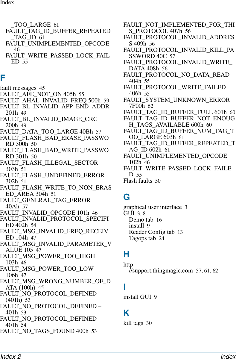 IndexIndex-2 Index _TOO_LARGE 61FAULT_TAG_ID_BUFFER_REPEATED_TAG_ID 61FAULT_UNIMPLEMENTED_OPCODE46FAULT_WRITE_PASSED_LOCK_FAILED 55Ffault messages 45FAULT_AFE_NOT_ON 405h 55FAULT_AHAL_INVALID_FREQ 500h 59FAULT_BL_INVALID_APP_END_ADDR 201h 49FAULT_BL_INVALID_IMAGE_CRC 200h 49FAULT_DATA_TOO_LARGE 40Bh 57FAULT_FLASH_BAD_ERASE_PASSWORD 300h 50FAULT_FLASH_BAD_WRITE_PASSWORD 301h 50FAULT_FLASH_ILLEGAL_SECTOR 303h 51FAULT_FLASH_UNDEFINED_ERROR 302h 51FAULT_FLASH_WRITE_TO_NON_ERASED_AREA 304h 51FAULT_GENERAL_TAG_ERROR 40Ah 57FAULT_INVALID_OPCODE 101h 46FAULT_INVALID_PROTOCOL_SPECIFIED 402h 54FAULT_MSG_INVALID_FREQ_RECEIVED 104h 47FAULT_MSG_INVALID_PARAMETER_VALUE 105 47FAULT_MSG_POWER_TOO_HIGH 103h 46FAULT_MSG_POWER_TOO_LOW 106h 47FAULT_MSG_WRONG_NUMBER_OF_DATA (100h) 45FAULT_NO_PROTOCOL_DEFINED – (401h) 53FAULT_NO_PROTOCOL_DEFINED – 401h 53FAULT_NO_PROTOCOL_DEFINED 401h 54FAULT_NO_TAGS_FOUND 400h 53FAULT_NOT_IMPLEMENTED_FOR_THIS_PROTOCOL 407h 56FAULT_PROTOCOL_INVALID_ADDRESS 409h 56FAULT_PROTOCOL_INVALID_KILL_PASSWORD 40C 57FAULT_PROTOCOL_INVALID_WRITE_DATA 408h 56FAULT_PROTOCOL_NO_DATA_READ 404h 55FAULT_PROTOCOL_WRITE_FAILED 406h 55FAULT_SYSTEM_UNKNOWN_ERROR 7F00h 62FAULT_TAG_ID_BUFFER_FULL 601h 60FAULT_TAG_ID_BUFFER_NOT_ENOUGH_TAGS_AVAILABLE 600h 60FAULT_TAG_ID_BUFFER_NUM_TAG_TOO_LARGE 603h 61FAULT_TAG_ID_BUFFER_REPEATED_TAG_ID 602h 61FAULT_UNIMPLEMENTED_OPCODE 102h 46FAULT_WRITE_PASSED_LOCK_FAILED55Flash faults 50Ggraphical user interface 3GUI 3, 8Demo tab 16install 9Reader Config tab 13Tagops tab 24Hhttp//support.thingmagic.com 57, 61, 62Iinstall GUI 9Kkill tags 30