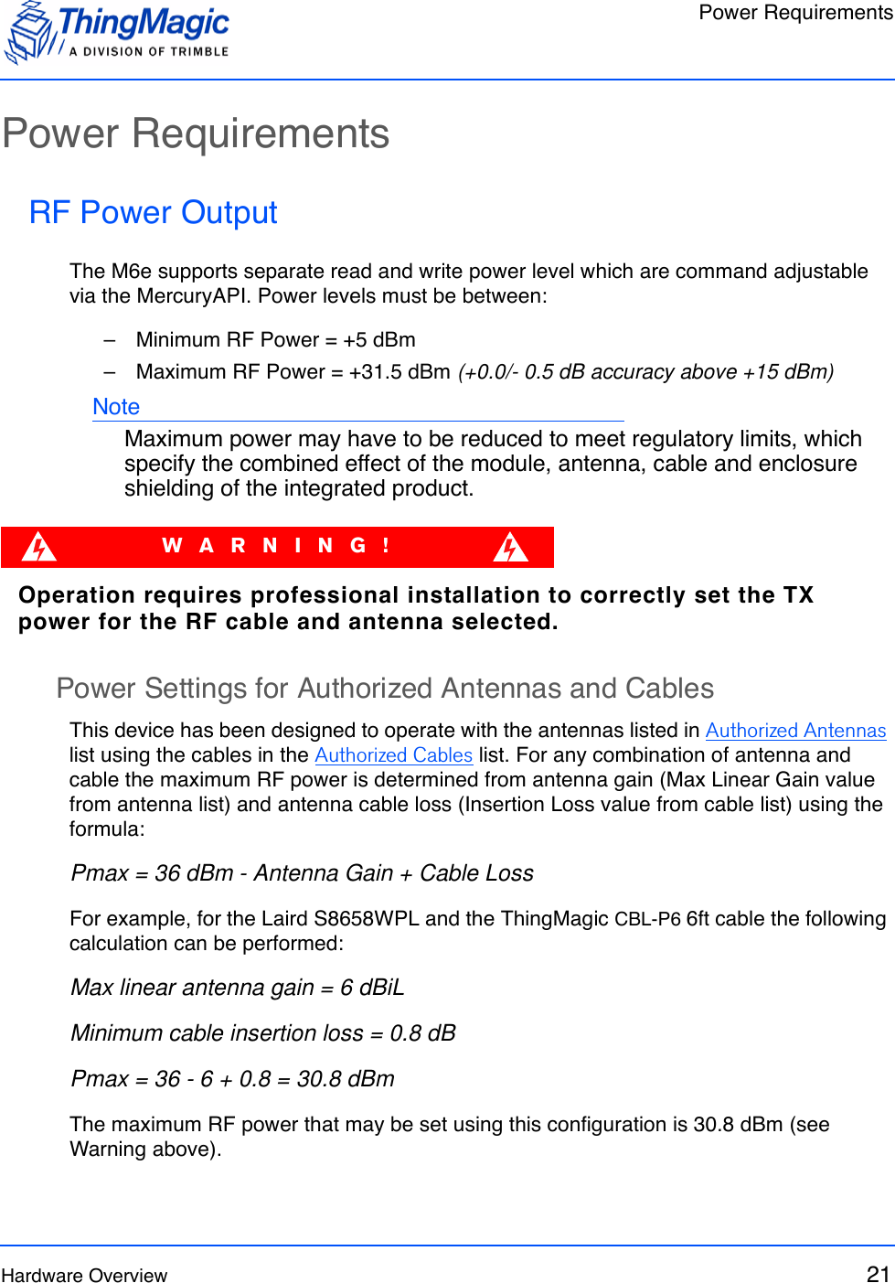 Power RequirementsHardware Overview 21Power RequirementsRF Power OutputThe M6e supports separate read and write power level which are command adjustable via the MercuryAPI. Power levels must be between:–   Minimum RF Power = +5 dBm–   Maximum RF Power = +31.5 dBm (+0.0/- 0.5 dB accuracy above +15 dBm)NoteMaximum power may have to be reduced to meet regulatory limits, which specify the combined effect of the module, antenna, cable and enclosure shielding of the integrated product. WARNING!Operation requires professional installation to correctly set the TX power for the RF cable and antenna selected.Power Settings for Authorized Antennas and CablesThis device has been designed to operate with the antennas listed in Authorized Antennas list using the cables in the Authorized Cables list. For any combination of antenna and cable the maximum RF power is determined from antenna gain (Max Linear Gain value from antenna list) and antenna cable loss (Insertion Loss value from cable list) using the formula:Pmax = 36 dBm - Antenna Gain + Cable LossFor example, for the Laird S8658WPL and the ThingMagic CBL-P6 6ft cable the following calculation can be performed:Max linear antenna gain = 6 dBiLMinimum cable insertion loss = 0.8 dBPmax = 36 - 6 + 0.8 = 30.8 dBmThe maximum RF power that may be set using this configuration is 30.8 dBm (see Warning above).