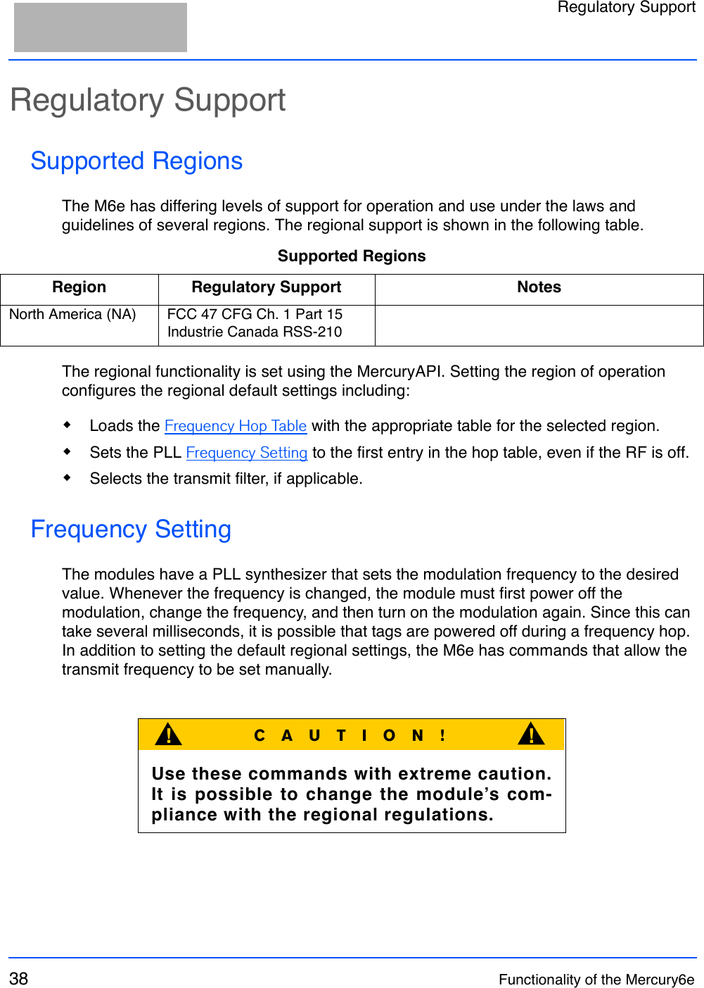 Regulatory Support38 Functionality of the Mercury6eRegulatory SupportSupported RegionsThe M6e has differing levels of support for operation and use under the laws and guidelines of several regions. The regional support is shown in the following table.The regional functionality is set using the MercuryAPI. Setting the region of operation configures the regional default settings including: Loads the Frequency Hop Table with the appropriate table for the selected region. Sets the PLL Frequency Setting to the first entry in the hop table, even if the RF is off. Selects the transmit filter, if applicable.Frequency SettingThe modules have a PLL synthesizer that sets the modulation frequency to the desired value. Whenever the frequency is changed, the module must first power off the modulation, change the frequency, and then turn on the modulation again. Since this can take several milliseconds, it is possible that tags are powered off during a frequency hop. In addition to setting the default regional settings, the M6e has commands that allow the transmit frequency to be set manually. Supported RegionsRegion Regulatory Support NotesNorth America (NA) FCC 47 CFG Ch. 1 Part 15Industrie Canada RSS-210CAUTION!!!Use these commands with extreme caution.It is possible to change the module’s com-pliance with the regional regulations.