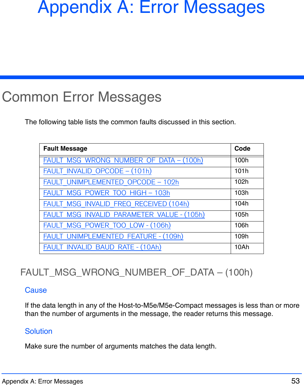 Appendix A: Error Messages  53 Appendix A: Error MessagesCommon Error MessagesThe following table lists the common faults discussed in this section.FAULT_MSG_WRONG_NUMBER_OF_DATA – (100h)CauseIf the data length in any of the Host-to-M5e/M5e-Compact messages is less than or more than the number of arguments in the message, the reader returns this message.SolutionMake sure the number of arguments matches the data length.Fault Message CodeFAULT_MSG_WRONG_NUMBER_OF_DATA – (100h) 100hFAULT_INVALID_OPCODE – (101h) 101hFAULT_UNIMPLEMENTED_OPCODE – 102h 102hFAULT_MSG_POWER_TOO_HIGH – 103h 103hFAULT_MSG_INVALID_FREQ_RECEIVED (104h) 104hFAULT_MSG_INVALID_PARAMETER_VALUE - (105h) 105hFAULT_MSG_POWER_TOO_LOW - (106h) 106hFAULT_UNIMPLEMENTED_FEATURE - (109h) 109hFAULT_INVALID_BAUD_RATE - (10Ah) 10Ah