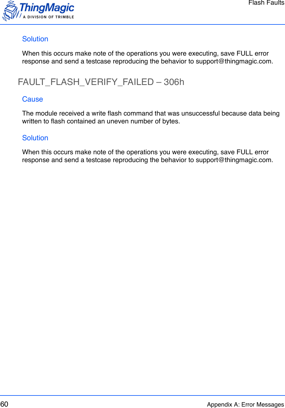 Flash Faults60 Appendix A: Error MessagesSolutionWhen this occurs make note of the operations you were executing, save FULL error response and send a testcase reproducing the behavior to support@thingmagic.com.FAULT_FLASH_VERIFY_FAILED – 306hCauseThe module received a write flash command that was unsuccessful because data being written to flash contained an uneven number of bytes.SolutionWhen this occurs make note of the operations you were executing, save FULL error response and send a testcase reproducing the behavior to support@thingmagic.com.