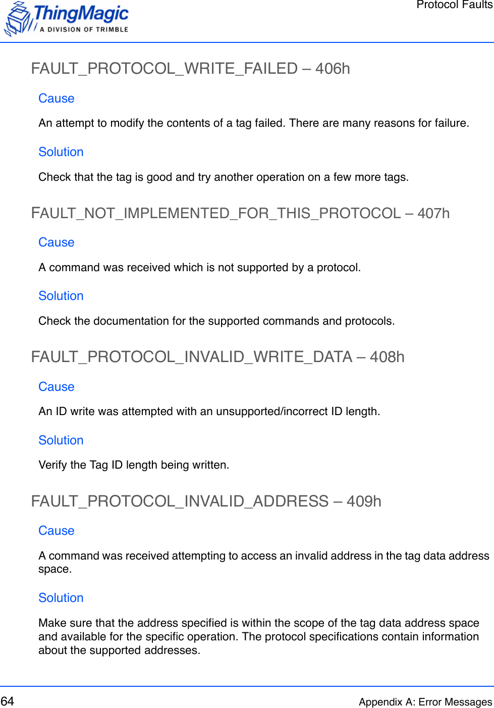 Protocol Faults64 Appendix A: Error MessagesFAULT_PROTOCOL_WRITE_FAILED – 406hCauseAn attempt to modify the contents of a tag failed. There are many reasons for failure.SolutionCheck that the tag is good and try another operation on a few more tags.FAULT_NOT_IMPLEMENTED_FOR_THIS_PROTOCOL – 407hCauseA command was received which is not supported by a protocol.SolutionCheck the documentation for the supported commands and protocols.FAULT_PROTOCOL_INVALID_WRITE_DATA – 408hCauseAn ID write was attempted with an unsupported/incorrect ID length.SolutionVerify the Tag ID length being written.FAULT_PROTOCOL_INVALID_ADDRESS – 409hCauseA command was received attempting to access an invalid address in the tag data address space. SolutionMake sure that the address specified is within the scope of the tag data address space and available for the specific operation. The protocol specifications contain information about the supported addresses.