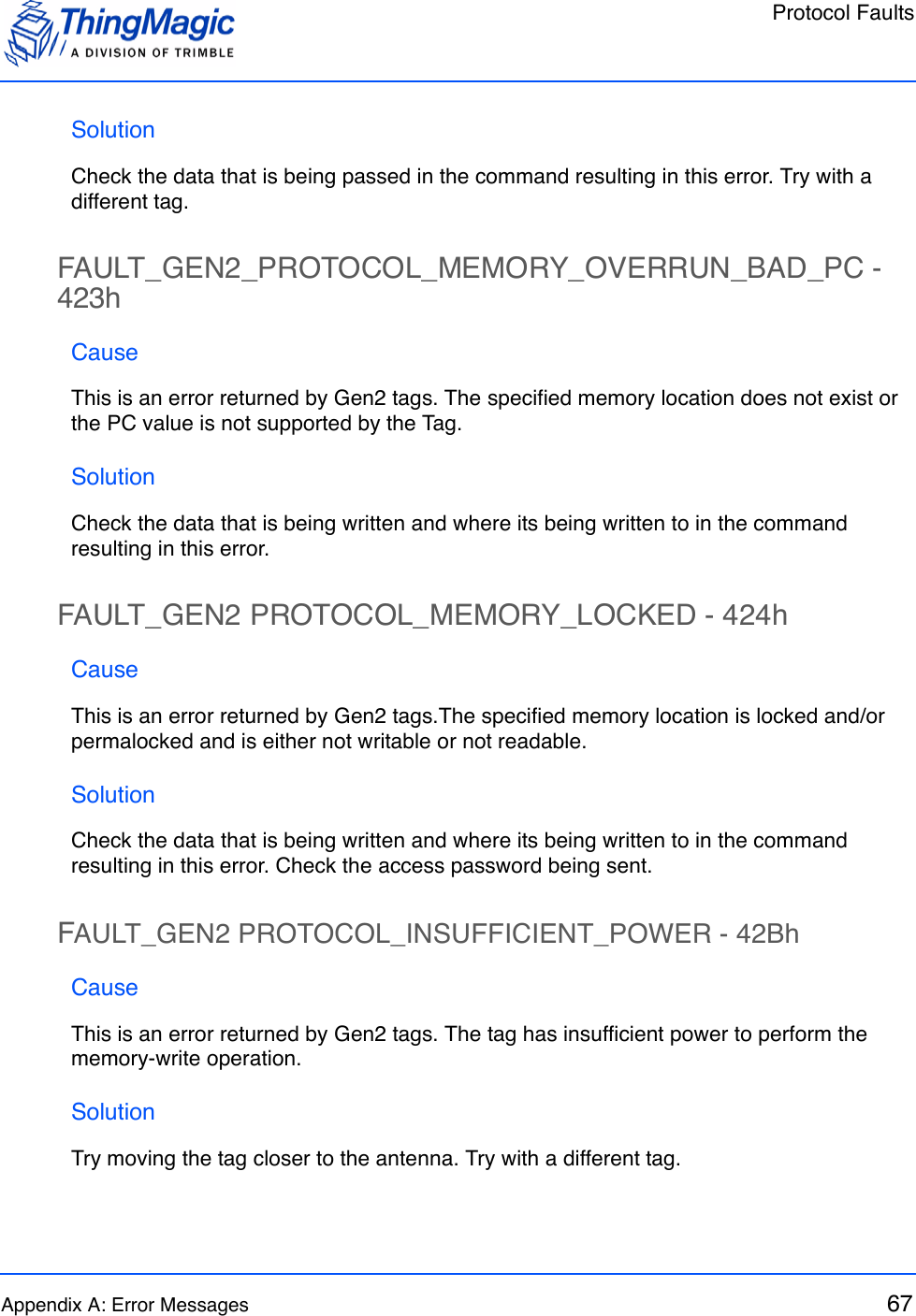 Protocol FaultsAppendix A: Error Messages 67SolutionCheck the data that is being passed in the command resulting in this error. Try with a different tag.FAULT_GEN2_PROTOCOL_MEMORY_OVERRUN_BAD_PC - 423hCauseThis is an error returned by Gen2 tags. The specified memory location does not exist or the PC value is not supported by the Tag. SolutionCheck the data that is being written and where its being written to in the command resulting in this error.FAULT_GEN2 PROTOCOL_MEMORY_LOCKED - 424hCauseThis is an error returned by Gen2 tags.The specified memory location is locked and/or permalocked and is either not writable or not readable.SolutionCheck the data that is being written and where its being written to in the command resulting in this error. Check the access password being sent.FAULT_GEN2 PROTOCOL_INSUFFICIENT_POWER - 42BhCauseThis is an error returned by Gen2 tags. The tag has insufficient power to perform the memory-write operation.SolutionTry moving the tag closer to the antenna. Try with a different tag.