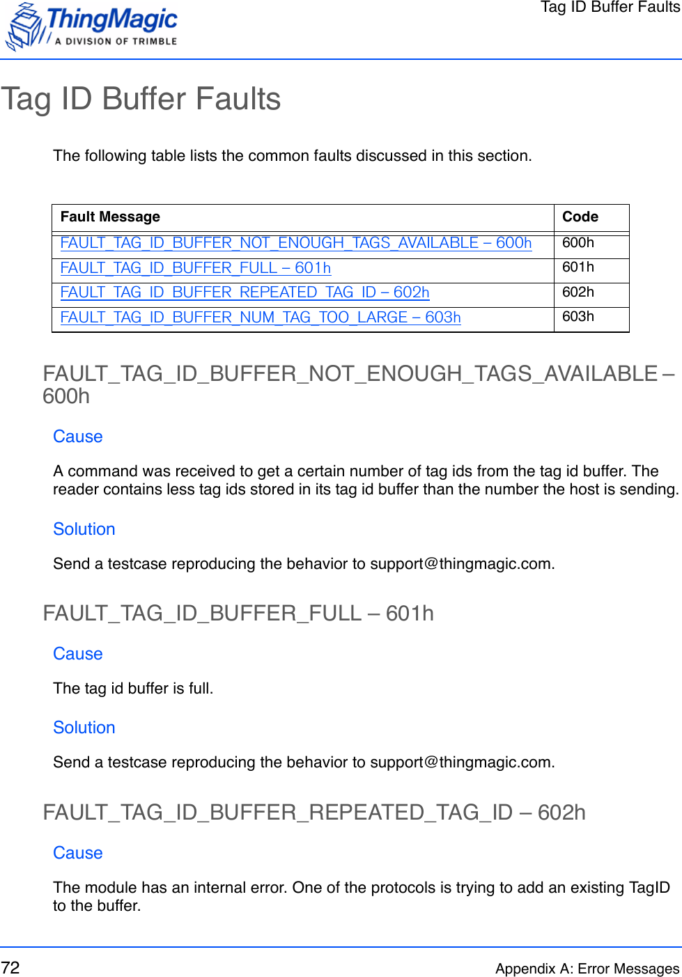 Tag ID Buffer Faults72 Appendix A: Error MessagesTag ID Buffer FaultsThe following table lists the common faults discussed in this section.FAULT_TAG_ID_BUFFER_NOT_ENOUGH_TAGS_AVAILABLE – 600hCauseA command was received to get a certain number of tag ids from the tag id buffer. The reader contains less tag ids stored in its tag id buffer than the number the host is sending.SolutionSend a testcase reproducing the behavior to support@thingmagic.com.FAULT_TAG_ID_BUFFER_FULL – 601hCauseThe tag id buffer is full.SolutionSend a testcase reproducing the behavior to support@thingmagic.com.FAULT_TAG_ID_BUFFER_REPEATED_TAG_ID – 602hCauseThe module has an internal error. One of the protocols is trying to add an existing TagID to the buffer.Fault Message CodeFAULT_TAG_ID_BUFFER_NOT_ENOUGH_TAGS_AVAILABLE – 600h 600hFAULT_TAG_ID_BUFFER_FULL – 601h 601hFAULT_TAG_ID_BUFFER_REPEATED_TAG_ID – 602h 602hFAULT_TAG_ID_BUFFER_NUM_TAG_TOO_LARGE – 603h 603h