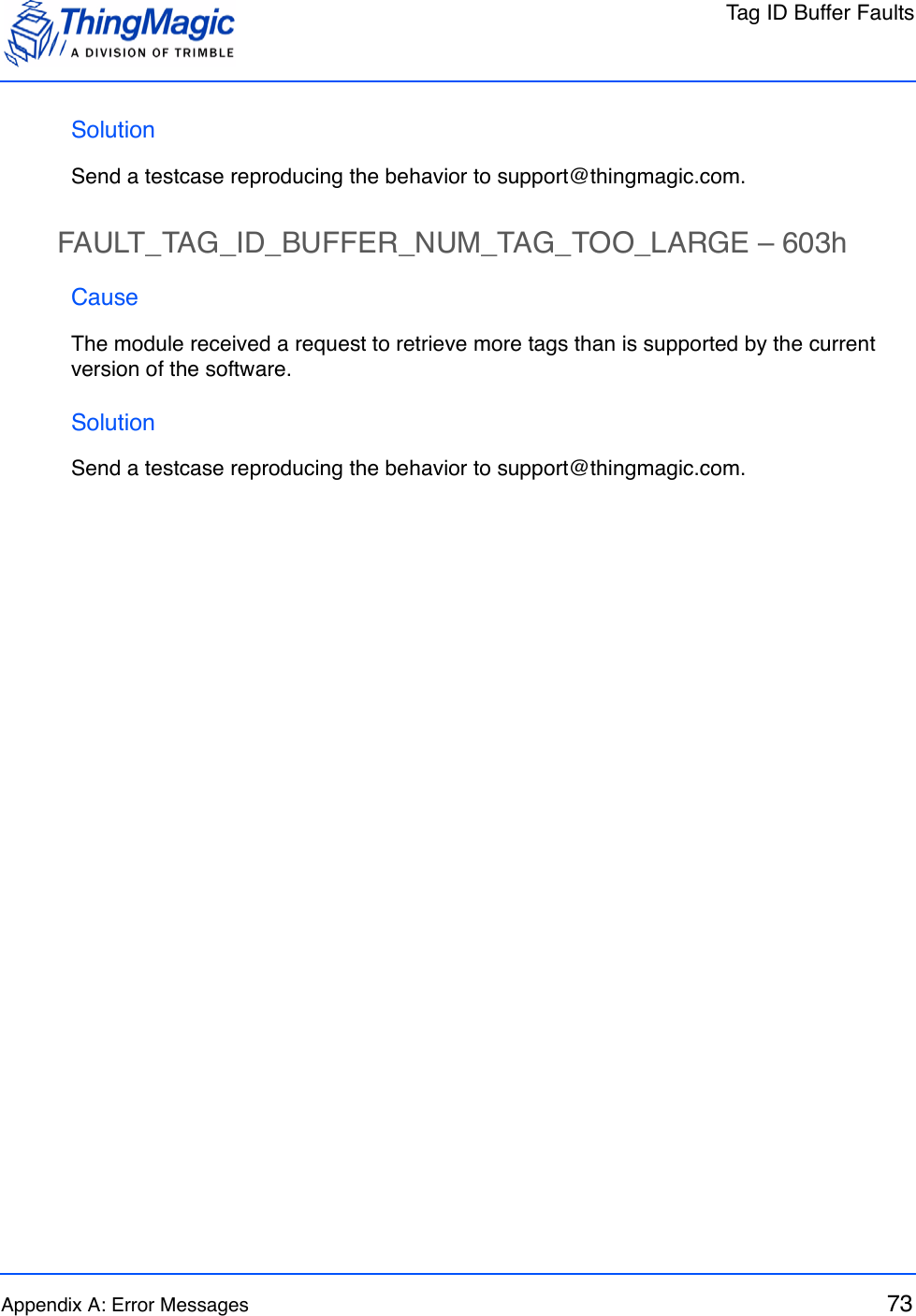 Tag ID Buffer FaultsAppendix A: Error Messages 73SolutionSend a testcase reproducing the behavior to support@thingmagic.com.FAULT_TAG_ID_BUFFER_NUM_TAG_TOO_LARGE – 603hCauseThe module received a request to retrieve more tags than is supported by the current version of the software.SolutionSend a testcase reproducing the behavior to support@thingmagic.com.