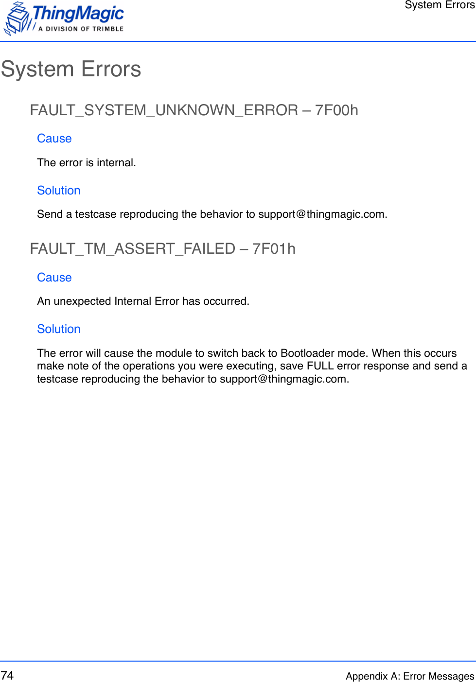 System Errors74 Appendix A: Error MessagesSystem ErrorsFAULT_SYSTEM_UNKNOWN_ERROR – 7F00hCauseThe error is internal.SolutionSend a testcase reproducing the behavior to support@thingmagic.com.FAULT_TM_ASSERT_FAILED – 7F01hCauseAn unexpected Internal Error has occurred.SolutionThe error will cause the module to switch back to Bootloader mode. When this occurs make note of the operations you were executing, save FULL error response and send a testcase reproducing the behavior to support@thingmagic.com.