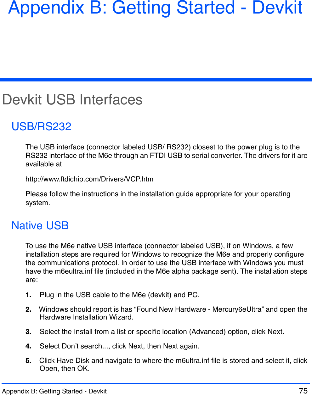 Appendix B: Getting Started - Devkit  75 Appendix B: Getting Started - DevkitDevkit USB InterfacesUSB/RS232The USB interface (connector labeled USB/ RS232) closest to the power plug is to the RS232 interface of the M6e through an FTDI USB to serial converter. The drivers for it are available athttp://www.ftdichip.com/Drivers/VCP.htmPlease follow the instructions in the installation guide appropriate for your operating system.Native USBTo use the M6e native USB interface (connector labeled USB), if on Windows, a few installation steps are required for Windows to recognize the M6e and properly configure the communications protocol. In order to use the USB interface with Windows you must have the m6eultra.inf file (included in the M6e alpha package sent). The installation steps are:1.    Plug in the USB cable to the M6e (devkit) and PC.2.    Windows should report is has “Found New Hardware - Mercury6eUltra” and open the Hardware Installation Wizard.3.    Select the Install from a list or specific location (Advanced) option, click Next.4.    Select Don’t search..., click Next, then Next again. 5.    Click Have Disk and navigate to where the m6ultra.inf file is stored and select it, click Open, then OK.