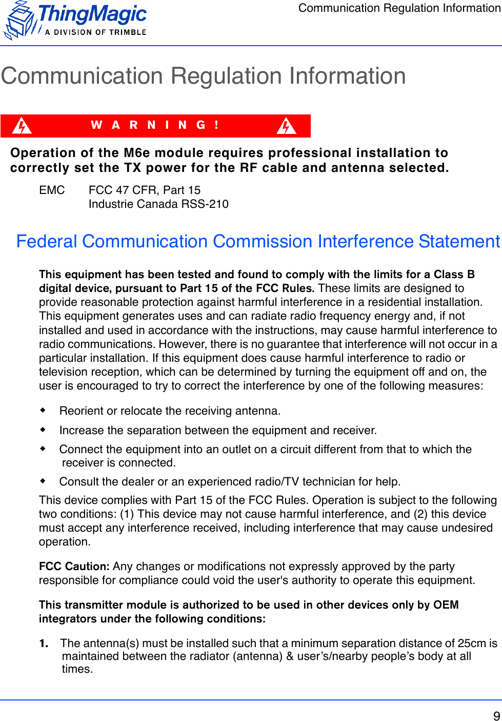 Communication Regulation Information9Communication Regulation InformationWARNING!Operation of the M6e module requires professional installation to correctly set the TX power for the RF cable and antenna selected.EMC  FCC 47 CFR, Part 15Industrie Canada RSS-210Federal Communication Commission Interference StatementThis equipment has been tested and found to comply with the limits for a Class B digital device, pursuant to Part 15 of the FCC Rules. These limits are designed to provide reasonable protection against harmful interference in a residential installation. This equipment generates uses and can radiate radio frequency energy and, if not installed and used in accordance with the instructions, may cause harmful interference to radio communications. However, there is no guarantee that interference will not occur in a particular installation. If this equipment does cause harmful interference to radio or television reception, which can be determined by turning the equipment off and on, the user is encouraged to try to correct the interference by one of the following measures: Reorient or relocate the receiving antenna. Increase the separation between the equipment and receiver. Connect the equipment into an outlet on a circuit different from that to which the receiver is connected. Consult the dealer or an experienced radio/TV technician for help.This device complies with Part 15 of the FCC Rules. Operation is subject to the following two conditions: (1) This device may not cause harmful interference, and (2) this device must accept any interference received, including interference that may cause undesired operation.FCC Caution: Any changes or modifications not expressly approved by the party responsible for compliance could void the user&apos;s authority to operate this equipment.This transmitter module is authorized to be used in other devices only by OEM integrators under the following conditions:1.    The antenna(s) must be installed such that a minimum separation distance of 25cm is maintained between the radiator (antenna) &amp; user’s/nearby people’s body at all times.
